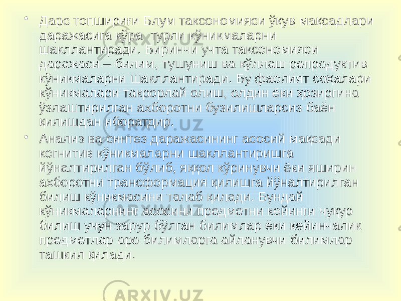 • Дарс топшириғи Блум таксономияси ўқув мақсадлари даражасига кўра турли кўникмаларни шакллантиради. Биринчи учта таксономияси даражаси – билим, тушуниш ва қўллаш репродуктив кўникмаларни шакллантиради. Бу фаолият соҳалари кўникмалари такрорлай олиш, олдин ёки ҳозиргина ўзлаштирилган ахборотни бузилишларсиз баён қилишдан иборатдир. • Анализ ва синтез даражасининг асосий мақсади когнитив кўникмаларни шакллантиришга йўналтирилган бўлиб, яққол кўринувчи ёки яширин ахборотни трансформация қилишга йўналтирилган билиш кўникмасини талаб қилади. Бундай кўникмаларнинг асосини предметни кейинги чуқур билиш учун зарур бўлган билимлар ёки кейинчалик предметлар аро билимларга айланувчи билимлар ташкил қилади. 