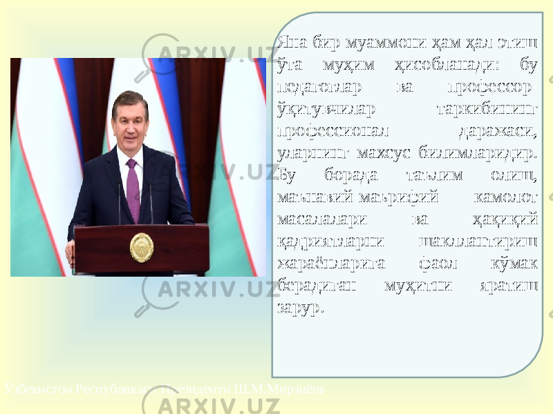 Ўзбекистон Республикаси Президенти Ш.М.Мирзиёев Яна бир муаммони ҳам ҳал этиш ўта муҳим ҳисобланади: бу педагоглар ва профессор- ўқитувчилар таркибининг профессионал даражаси, уларнинг махсус билимларидир. Бу борада таълим олиш, маънавий-маърифий камолот масалалари ва ҳақиқий қадриятларни шакллантириш жараёнларига фаол кўмак берадиган муҳитни яратиш зарур. 