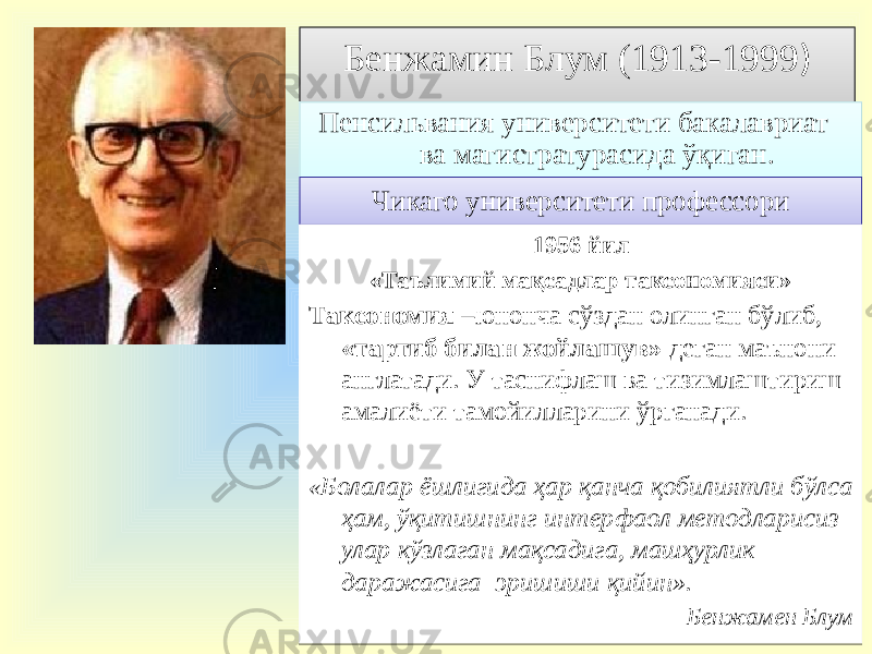 Бенжамин Блум (1913-1999 ) Пенсильвания университети бакалавриат ва магистратурасида ўқиган. Чикаго университети профессори 1956 йил «Таълимий мақсадлар таксономияси» Таксономия –юнонча сўздан олинган бўлиб, «тартиб билан жойлашув» деган маънони англатади. У таснифлаш ва тизимлаштириш амалиёти тамойилларини ўрганади. « Болалар ёшлигида ҳар қанча қобилиятли бўлса ҳам, ўқитишнинг интерфаол методларисиз улар кўзлаган мақсадига, машҳурлик даражасига эришиши қийин». Бенжамен Блум 28040A 29 11 18 3206 2223 27 28 0B 272A 1304 10 10 01 02 0D 1B 0C 02 05 