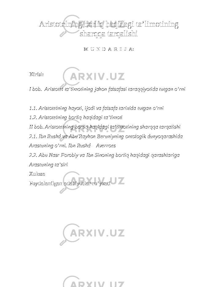 A ristotelning borliq haqidagi ta’limotining sharqqa tarqalishi M U N D A R I J A : Kirish I bob. Aristotel ta’limotining jahon falsafasi taraqqiyotida tutgan o’rni 1.1. Aristotelning hayoti, ijodi va falsafa tarixida tutgan o’rni 1.2. Aristotelning borliq haqidagi ta’limoti II bob. Aristotelning borliq haqidagi ta’limotining sharqqa tarqalishi 2.1. Ibn Rushd va Abu Rayhon Beruniyning ontologik dunyoqarashida Arastuning o’rni. Ibn Rushd – Averroes 2.2. Abu Nasr Forobiy va Ibn Sinoning borliq haqidagi qarashlariga Arastuning ta’siri Xulosa Foydalanilgan adabiyotlar ro’yxati 