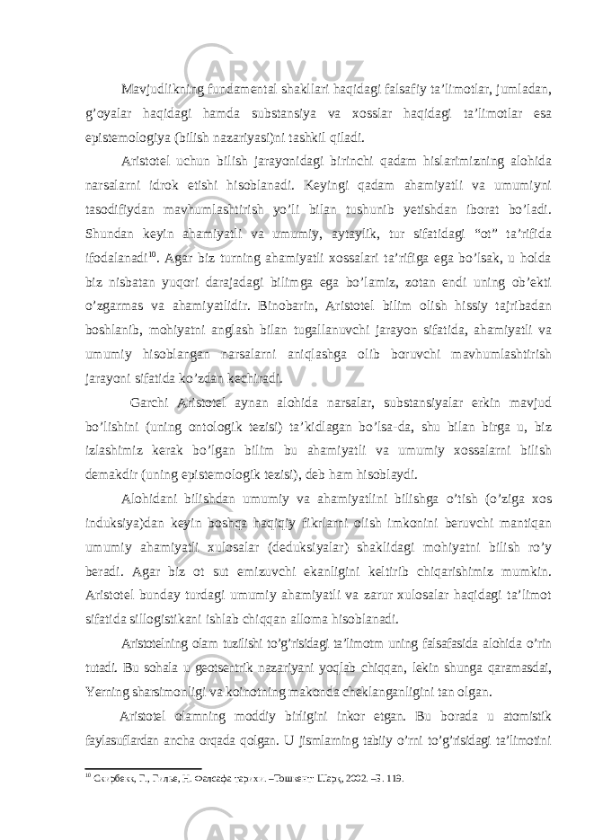 Mavjudlikning fundamental shakllari haqidagi falsafiy ta’limotlar, jumladan, g’oyalar haqidagi hamda substansiya va xosslar haqidagi ta’limotlar esa epistemologiya (bilish nazariyasi)ni tashkil qiladi. Aristotel uchun bilish jarayonidagi birinchi qadam hislarimizning alohida narsalarni idrok etishi hisoblanadi. Keyingi qadam ahamiyatli va umumiyni tasodifiydan mavhumlashtirish yo’li bilan tushunib yetishdan iborat bo’ladi. Shundan keyin ahamiyatli va umumiy, aytaylik, tur sifatidagi “ot” ta’rifida ifodalanadi 10 . Agar biz turning ahamiyatli xossalari ta’rifiga ega bo’lsak, u holda biz nisbatan yuqori darajadagi bilimga ega bo’lamiz, zotan endi uning ob’ekti o’zgarmas va ahamiyatlidir. Binobarin, Aristotel bilim olish hissiy tajribadan boshlanib, mohiyatni anglash bilan tugallanuvchi jarayon sifatida, ahamiyatli va umumiy hisoblangan narsalarni aniqlashga olib boruvchi mavhumlashtirish jarayoni sifatida ko’zdan kechiradi. Garchi Aristotel aynan alohida narsalar, substansiyalar erkin mavjud bo’lishini (uning ontologik tezisi) ta’kidlagan bo’lsa-da, shu bilan birga u, biz izlashimiz kerak bo’lgan bilim bu ahamiyatli va umumiy xossalarni bilish demakdir (uning epistemologik tezisi), deb ham hisoblaydi. Alohidani bilishdan umumiy va ahamiyatlini bilishga o’tish (o’ziga xos induksiya)dan keyin boshqa haqiqiy fikrlarni olish imkonini beruvchi mantiqan umumiy ahamiyatli xulosalar (deduksiyalar) shaklidagi mohiyatni bilish ro’y beradi. Agar biz ot sut emizuvchi ekanligini keltirib chiqarishimiz mumkin. Aristotel bunday turdagi umumiy ahamiyatli va zarur xulosalar haqidagi ta’limot sifatida sillogistikani ishlab chiqqan alloma hisoblanadi. Aristotelning olam tuzilishi to’g’risidagi ta’limotm uning falsafasida alohida o’rin tutadi. Bu sohala u geotsentrik naza riyani yoqlab chiqqan, lekin shunga qaramasdai, Yerning sharsi monligi va koinotning makonda cheklanganligini tan ol gan. Aristotel olamning moddiy birligini inkor etgan. Bu bo rada u atomistik faylasuflardan ancha orqada qolgan. U jismlarning tabiiy o’rni to’g’risidagi ta’limotini 10 Скирбекк, Г., Гилье, Н. Фалсафа тарихи. –Тошкент: Шарқ, 2002. –Б. 119. 