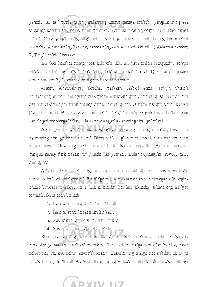 yaratdi. Bu ta’ limotda og’ir jismlarning doimo pastga intilishi, yengilla rining esa yuqoriga ko’tarilishi, Yer olamning markazi (chunki u og’ir), degan fikrni isbotlashga urindi. Olov yengil bo’lgan ligi uchun yuqoriga harakat qiladi. Uning tabiiy o’rni yuqori da. Aristotelning fikricha, harakatning asosiy turlari ikki xil: 1) Aylanma harakat; 2) To’g’ri chiziqli harakat. Bu ikki harakat turiga mos keluvchi ikki xil jism turla ri mavjuddir. To’g’ri chiziqli harakatning tabiiy turi o’z ichiga ikki xil harakatni oladi; 1) Yuqoridan pastga qarab harakat. 2) Pastdan yuqoriga intiluvchi harakat. «Past», Aristotelning fikricha, markazni tashkil etadi. To’g’ri chiziqli harakatning birinchi turi aylana chizig’idan markazga qarab harakat qilsa, ikkinchi turi esa markazdan aylananing chetiga qarab harakat qiladi. Ulardan tashqari yana ikki xil jismlar mavjud. Bular suv va havo bo’lib, to’g’ri chiziq bo’ylab harakat qiladi. Suv yer singari markazga intiladi. Havo olov singari aylananing chetiga intiladi. Agar aylana chetini havodan yengilroq narsa egallamagan bo’lsa, havo ham aylananing chetiga harakat qiladi. Biroq tabi atdagi barcha unsurlar bu harakat bilan aniqlanmaydi. Unsur larga to’liq xarakteristika berish maqsadida Aristotel tabiatda mavjud asosiy fizik sifatlar to’g’risida fikr yuritadi. Bular quyidagilar: sovuq, issiq, quruq, ho’l. Aristotel fikricha, bir-biriga mutlaqo qarama-qarshi sifatlar — sovuq va issiq, quruq va ho’l aslo birikmaydi. Bir- biriga mutlaqo qarama-qarshi bo’lmagan sifatlargina o’zaro bi rikishi mumkin. To’rt fizik sifatlardan har biri ikkitadan sifatga ega bo’lgan to’rtta birikma sodir bo’ladi: 1. Issiq sifat quruq sifat bilan birikadi. 2. Issiq sifat ho’l sifat bilan birikadi. 3. Sovuq sifat quruq sifat bilan birikadi. 4. Sovuq sifat ho’l sifat bilan birikadi. Biroq faylasufning fikricha, bu ikki sifatdan biri har bir unsur uchun o’ziga xos bitta sifatga taalluqli bo’lishi mumkin. Olov uchun o’ziga xos sifat issiqlik, havo uchun nam lik, suv uchun sovuqlik xosdir. Unsurlarning o’ziga xos sifat lari aktiv va passiv turlarga bo’linadi. Aktiv sifatlarga so vuq va issiq sifatlar kiradi. Passiv sifatlarga 