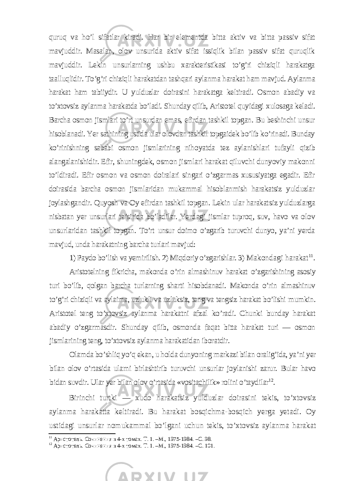 quruq va ho’l sifatlar kiradi. Har bir elementda bitta aktiv va bitta pas siv sifat mavjuddir. Masalan, olov unsurida aktiv sifat issiqlik bilan passiv sifat quruqlik mavjuddir. Lekin un surlarning ushbu xarakteristikasi to’g’ri chiziqli harakatga ta alluqlidir. To’g’ri chiziqli harakatdan tashqari aylanma hara kat ham mavjud. Aylanma harakat ham tabiiydir. U yulduzlar doirasini harakatga keltiradi. Osmon abadiy va to’xtovsiz ay lanma harakatda bo’ladi. Shunday qilib, Aristotel quyidagi xulosaga keladi. Barcha osmon jismlari to’rt unsurdan emas, efirdan tashkil topgan. Bu beshinchi unsur hisoblanadi. Yer sathining ustida ular olovdan tashkil topgaidek bo’lib ko’rinadi. Bunday ko’rinishning sababi osmon jismlarining niho yatda tez aylanishlari tufayli qizib alangalanishidir. Efir, shuningdek, osmon jismlari harakat qiluvchi dunyoviy makon ni to’ldiradi. Efir osmon va osmon doiralari singari o’zgar mas xususiyatga egadir. Efir doirasida barcha osmon jismlaridan mukammal hisoblanmish harakatsiz yulduzlar joylashgan dir. Quyosh va Oy efirdan tashkil topgan. Lekin ular harakat siz yulduzlarga nisbatan yer unsurlari ta’sirida bo’ladilar. Ye rdagi jismlar tuproq, suv, havo va olov unsurlaridan tash kil topgan. To’rt unsur doimo o’zgarib turuvchi dunyo, ya’ni yerda mavjud, unda harakatning barcha turlari mavjud: 1) Paydo bo’lish va yemirilish. 2) Miqdoriy o’zgarishlar. 3) Makondagi harakat 11 . Aristotelning fikricha, makonda o’rin almashinuv harakat o’zgarishining asosiy turi bo’lib, qolgan barcha turlarning shar ti hisobdanadi. Makonda o’rin almashinuv to’g’ri chiziqli va aylaima, uzlukli va uzluksiz, teng va tengsiz harakat bo’lishi mumkin. Aristotel teng to’xtovsiz aylanma harakatni afzal ko’radi. Chunki bunday harakat abadiy o’zgarmasdir. Shunday qilib, osmonda faqat bitta harakat turi — osmon jismlari ning teng, to’xtovsiz aylanma harakatidan iboratdir. Olamda bo’shliq yo’q ekan, u holda dunyoning markazi bilan oralig’ida, ya’ni yer bilan olov o’rtasida ularni birlashtirib turuvchi unsurlar joylanishi zarur. Bular havo bidan suvdir. Ular yer bilan olov o’rtasida «vositachilik» rolini o’taydilar 12 . Birinchi turtki — xudo harakatsiz yulduzlar doirasini tekis, to’xtovsiz aylanma harakatta keltiradi. Bu harakat bosqichma-bosqich yerga yetadi. Oy ustidagi unsurlar nomukammal bo’lgani uchun tekis, to’xtovsiz aylanma harakat 11 Аристотель. Сочинения в 4-х томах. Т. 1. –М., 1975-1984. –С. 98. 12 Аристотель. Сочинения в 4-х томах. Т. 1. –М., 1975-1984. –С. 101. 