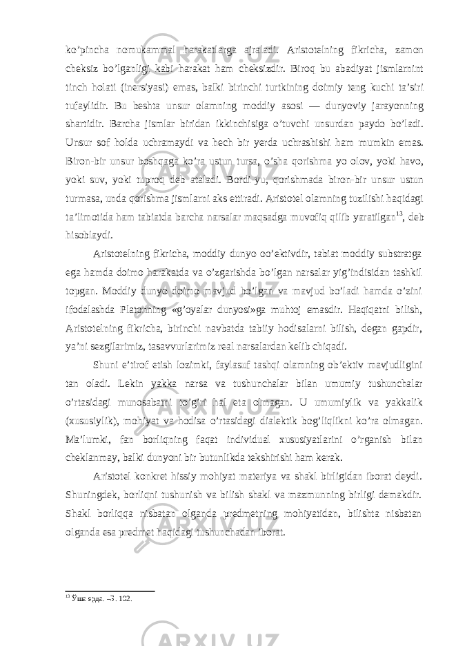 ko’pincha nomukammal harakatlarga ajraladi. Aristotelning fikricha, zamon cheksiz bo’lganligi kabi harakat ham cheksizdir. Biroq bu abadiyat jismlarnint tinch holati (inersiyasi) emas, balki birinchi turtkining doimiy teng kuchi ta’siri tufaylidir. Bu beshta unsur olamning moddiy asosi — dunyoviy jarayonning shartidir. Barcha jismlar biridan ikkinchisiga o’tuvchi unsurdan paydo bo’ladi. Unsur sof holda uchramaydi va hech bir yerda uchrashishi ham mumkin emas. Biron-bir unsur boshqaga ko’ra ustun tursa, o’sha qorishma yo olov, yoki havo, yoki suv, yoki tuproq deb ataladi. Bordi-yu, qorishmada biron-bir unsur ustun turmasa, unda qorishma jismlarni aks ettiradi. Aristotel olamning tuzilishi haqidagi ta’limotida ham tabiatda barcha narsalar maqsadga muvofiq qilib yaratilgan 13 , deb hisoblaydi. Aristotelning fikricha, moddiy dunyo oo’ektivdir, tabiat moddiy substratga ega hamda doimo harakatda va o’zgarishda bo’lgan narsalar yig’indisidan tashkil topgan. Moddiy dunyo doimo mavjud bo’lgan va mavjud bo’ladi hamda o’zini ifoda lashda Platonning «g’oyalar dunyosi»ga muhtoj emasdir. Haqiqatni bilish, Aristotelning fikricha, birinchi navbatda tabiiy hodisalarni bilish, degan gapdir, ya’ni sezgilarimiz, tasavvurlarimiz real narsalardan kelib chiqadi. Shuni e’tirof etish lozimki, faylasuf tashqi olamning ob’ektiv mavjudligini tan oladi. Lekin yakka narsa va tushun chalar bilan umumiy tushunchalar o’rtasidagi munosabatni to’g’ri hal eta olmagan. U umumiylik va yakkalik (xususiylik), mohiyat va hodisa o’rtasidagi dialektik bog’liqlikni ko’ra olmagan. Ma’ lumki, fan borliqning faqat individual xususiyatlarini o’rganish bilan cheklanmay, balki dunyoni bir butunlikda tekshirishi ham kerak. Aristotel konkret hissiy mohiyat materiya va shakl birligidan iborat deydi. Shuningdek, borliqni tushunish va bilish shakl va mazmunning birligi demakdir. Shakl borliqqa nisbatan olganda predmetning mohiyatidan, bilishta nisbatan olganda esa predmet haqidagi tushunchadan iborat. 13 Ўша ерда. –Б. 102. 