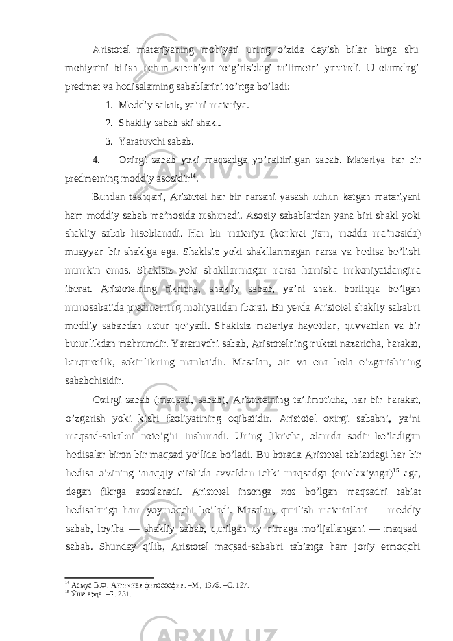 Aristotel materiyaning mohiyati uning o’zida deyish bilan birga shu mohiyatni bilish uchun sababiyat to’g’risidagi ta’limotni yaratadi. U olamdagi predmet va hodisalarning sabablarini to’rtga bo’ladi: 1. Moddiy sabab, ya’ni materiya. 2. Shakliy sabab ski shakl. 3. Yaratuvchi sabab. 4. Oxirgi sabab yoki maqsadga yo’naltirilgan sabab. Materiya har bir predmetning moddiy asosidir 14 . Bundan tashqari, Aristotel har bir narsani yasash uchun ketgan materiyani ham moddiy sabab ma’nosida tushunadi. Asosiy sabablardan yana biri shakl yoki shakliy sabab hisoblanadi. Har bir materiya (konkret jism, modda ma’nosida) muayyan bir shaklga ega. Shaklsiz yoki shakllanmagan narsa va hodisa bo’lishi mumkin emas. Shaklsiz yoki shakllanmagan narsa hamisha imkoniyatdangina iborat. Aristotelning fikricha, shakliy sabab, ya’ni shakl borliqqa bo’lgan munosabatida predmetning mohiyatidan iborat. Bu yerda Aristotel shakliy sababni moddiy sababdan ustun qo’yadi. Shaklsiz materiya hayotdan, quvvatdan va bir butunlikdan mahrumdir. Yaratuvchi sabab, Aristotelning nuktai nazaricha, harakat, barqarorlik, sokinlikning manbaidir. Masalan, ota va ona bola o’zgarishining sababchisidir. Oxirgi sabab (maqsad, sabab), Aristotelning ta’limoticha, har bir harakat, o’zgarish yoki kishi faoliyatining oqibatidir. Aristotel oxirgi sababni, ya’ni maqsad-sababni noto’g’ri tushunadi. Uning fikricha, olamda sodir bo’ladigan hodisalar biron-bir maqsad yo’lida bo’ladi. Bu borada Aristotel tabiatdagi har bir hodisa o’zining taraqqiy etishida avvaldan ichki maqsadga (entelexiyaga) 15 ega, degan fikrga asoslanadi. Aristotel insonga xos bo’lgan maqsadni tabiat hodisalariga ham yoymoqchi bo’ladi. Masalan, qurilish materiallari — moddiy sabab, loyiha — shakliy sabab, qurilgan uy nimaga mo’ljallangani — maqsad- sabab. Shunday qilib, Aristotel maqsad-sababni tabiatga ham joriy etmoqchi 14 Асмус В.Ф. Античная филососфия. –М., 1976. –С. 127. 15 Ўша ерда. –Б. 231. 