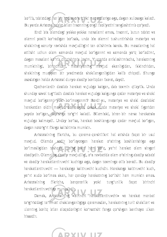 bo’lib, tabiatdagi har bir hodisa o’z ichki maqsadlariga ega, degan xulosaga keladi. Bu yerda Aristotel tabiat bilan insonning ongli faoliyatini tenglashtirnb qo’yadi. Endi biz olamdagi yakka-yakka narsalarni emas, insonni, butun tabiat va olamni yaxlit ko’radigan bo’lsak, unda biz olamni tushuntirishda materiya va shaklning zaruriy ravishda mavjudligini tan olishimiz kerak. Bu masalaning hal etilishi uchun olam zamonda mavjud bo’lganmi va zamonda yo’q bo’ladimi, degan masalani ko’rib chiqishimiz lozim. Yuqorida aniklashimizcha, harakatning mumkinligi, birinchidan, materiyaning mavjud ekanligidan, ikkinchidan, shaklning muayyan bir pred metda shakllanganligidan kelib chiqadi. Shunga asoslaigan holda Aristotel dunyo abadiy borliqdan iborat, deydi. Qachonlardir dastlab harakat vujudga kelgan, deb taxmin qilaylik. Unda shunday savol tug’iladi: dastlab harakat vujudga kelgunga qadar materiya va shakl mavjud bo’lganmi yoki bo’lmaganmi? Bordi-yu, materiya va shakl dastlabki harakatdan oldin mavjud bo’lmagan, desak, unda materiya va shakl ilgaridan paydo bo’lgan, deyishga to’g’ri keladi. Bilamizki, biron-bir narsa harakatsiz vujudga kelmaydi. Unday bo’lsa, harakat boshlangunga qadar mavjud bo’lgan, degan noto’g’ri fikrga kelishimiz mumkin. Aristotelning fikricha, bu qarama-qarshilikni hal etishda faqat bir usul mavjud. Olamda sodir bo’layotgan harakat o’zining boshlanishiga ega bo’lmasligidan tashqari, uning oxiri ham yo’q, ya’ni harakat olam singari abadiydir. Olamning abadiy mavjudligi, o’z navbatida olam o’zining abadiy sababi va abadiy harakatlantiruvchi kuchiga ega, degan taxminga olib boradi. Bu abadiy harakatlantiruvchi — harakatga keltiruvchi kuchdir. Harakatga keltiruvchi kuch, ya’ni xudo bo’lmas ekan, har qanday harakatning bo’lishi ham mumkin emas. Aristotelning fikricha, barqarorlik yoki turg’unlik faqat birinchi harakatlantiruvchiga munosibdir. Demak, Aristotelning «birinchi harakatlantiruvchi» va harakat man bai to’g’risidagi ta’limoti cheklanganligiga qaramasdan, harakatning turli shakllari va ularning borliq bilan aloqadorligini ko’rsatishi fanga qo’shgan benihoya ulkan hissadir. 