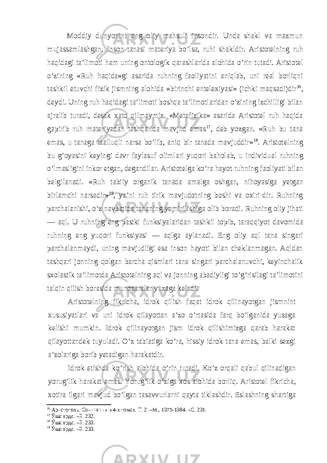 Moddiy dunyonint eng oliy mahsuli insondir. Unda shakl va mazmun mujassamlashgan. Inson tanasi materiya bo’lsa, ruhi shakldir. Aristotelning ruh haqidagi ta’limoti ham uning ontologik qarashlarida alohida o’rin tutadi. Aristotel o’zining «Ruh haqida»gi asarida ruhning faoliyatini aniqlab, uni real borliqni tashkil etuvchi fizik jismning alohida «birinchi entelexiyasi» (ichki maqsadi)dir 16 , deydi. Uning ruh haqidagi ta’limoti boshqa ta’limotlaridan o’zining izchilligi bilan ajralib turadi, desak xato qilmaymiz. «Metafizika» asarida Aristotel ruh haqida gapirib ruh materiyadan tashqarida mavjud emas 17 , deb yozgan. «Ruh bu tana emas, u tanaga taalluqli narsa bo’lib, aniq bir tanada mavjuddir» 18 . Aristotelning bu g’oyasini keyingi davr faylasuf olimlari yuqori baholab, u individual ruhning o’lmasligini inkor etgan, degandilar. Aris totelga ko’ra hayot ruhning faoliyati bilan belgilanadi. «Ruh tabiiy organik tanada amalga oshgan, nihoyasiga yetgan birlamchi narsadir» 19 , ya’ni ruh tirik mavjudotning boshi va oxiri-dir. Ruhning parchalanishi, o’z navbatida tananing yemirilishiga olib boradi. Ruhning oliy jihati — aql. U ruhning eng pastki funksiya laridan tashkil topib, taraqqiyot davomida ruhning eng yuqori funksiyasi — aqlga aylanadi. Eng oliy aql tana singari parchalanmaydi, uning mavjudligi esa inson hayoti bilan cheklanmagan. Aqldan tashqari jonning qolgan barcha qismlari tana singari parchalanuvchi, keyinchalik sxolastik ta’limotda Aristotelning aql va jonning abadiyligi to’g’risilagi ta’limotini talqin qilish borasida munozaralar yuzaga keladi. Aristotelning fikricha, idrok qilish faqat idrok qilinayotgan jismnint xususiyatlari va uni idrok qilayottan a’zo o’rtasida farq bo’lganida yuzaga kelishi mumkin. Idrok qilinayotgan jism idrok qilishimizga qarab harakat qilayottandek tuyuladi. O’z tabiatiga ko’ra, hissiy idrok tana emas, balki sezgi a’zolariga borib yetadigan harakatdir. Idrok etishda ko’rish alohida o’rin tutadi. Ko’z orqali qabul qilinadigan yorug’lik harakat emas. Yorug’lik o’ziga xos alohida borliq. Aristotel fikricha, xotira ilgari mavjud bo’lgan tasavvurlarni qayta tiklashdir. Eslashning shartiga 16 Аристотель. Сочинения в 4-х томах. Т. 2. –М., 1975-1984. –С. 231. 17 Ўша ерда. –Б. 232. 18 Ўша ерда. –Б. 233. 19 Ўша ерда. –Б. 233. 