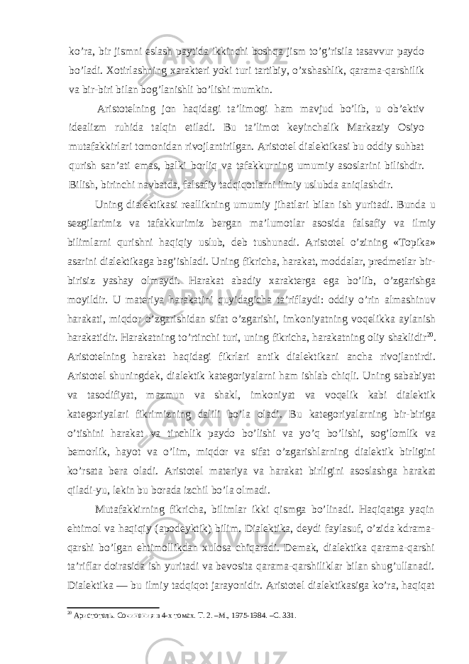 ko’ra, bir jismni eslash paytida ikkinchi boshqa jism to’g’risila tasavvur paydo bo’ladi. Xotirlashning xarakteri yoki turi tartibiy, o’xshashlik, qarama-qarshilik va bir-biri bilan bog’lanishli bo’lishi mumkin. Aristotelning jon haqidagi ta’limogi ham mavjud bo’lib, u ob’ektiv idealizm ruhida talqin etiladi. Bu ta’limot keyinchalik Markaziy Osiyo mutafakkirlari tomonidan rivojlantirilgan. Aristotel dialektikasi bu oddiy suhbat qurish san’ati emas, balki borliq va tafakkurning umumiy asoslarini bilishdir. Bilish, birinchi navbatda, falsafiy tadqiqotlarni ilmiy uslubda aniqlashdir. Uning dialektikasi reallikning umumiy jihatlari bilan ish yuritadi. Bunda u sezgilarimiz va tafakkurimiz bergan ma’lumotlar asosida falsafiy va ilmiy bilimlarni qurishni haqiqiy uslub, deb tushunadi. Aristotel o’zining «Topika» asarini dialektikaga bag’ishladi. Uning fikricha, harakat, moddalar, predmetlar bir- birisiz yashay olmaydi. Harakat abadiy xarakterga ega bo’lib, o’zgarishga moyildir. U materiya harakatini quyidagicha ta’riflaydi: oddiy o’rin almashinuv harakati, miqdor o’zgarishidan sifat o’zgarishi, imkoniyatning voqelikka aylanish harakatidir. Harakatning to’rtinchi turi, uning fikricha, harakatning oliy shaklidir 20 . Aristotelning harakat haqidagi fikrlari antik dialektikani ancha rivojlantirdi. Aristotel shuningdek, dialektik kategoriyalarni ham ishlab chiqli. Uning sababiyat va tasodifiyat, mazmun va shakl, imkoniyat va voqelik kabi dialektik kategoriyalari fikrimizning dalili bo’la oladi. Bu kategoriyalarning bir-biriga o’tishini harakat va tinchlik paydo bo’lishi va yo’q bo’lishi, sog’lomlik va bemorlik, hayot va o’lim, miqdor va sifat o’zgarishlarning dialektik birligini ko’rsata bera oladi. Aristotel materiya va harakat birligini asoslashga harakat qiladi-yu, lekin bu borada izchil bo’la olmadi. Mutafakkirning fikricha, bilimlar ikki qismga bo’linadi. Haqiqatga yaqin ehtimol va haqiqiy (apodeyktik) bilim. Dialektika, deydi faylasuf, o’zida kdrama- qarshi bo’lgan ehtimollikdan xulosa chiqaradi. Demak, dialektika qarama-qarshi ta’riflar doirasida ish yuritadi va bevosita qarama-qarshiliklar bilan shug’ullanadi. Dialektika — bu ilmiy tadqiqot jarayonidir. Aristotel dialektikasiga ko’ra, haqiqat 20 Аристотель. Сочинения в 4-х томах. Т. 2. –М., 1975-1984. –С. 331. 