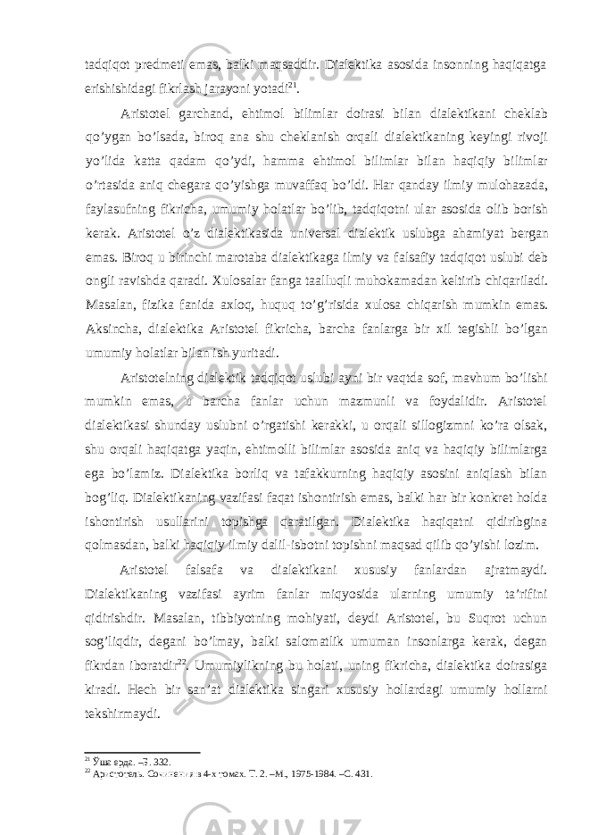 tadqiqot predmeti emas, balki maqsaddir. Dialektika asosida insonning haqiqatga erishishidagi fikrlash jarayoni yotadi 21 . Aristotel garchand, ehtimol bilimlar doirasi bilan dialektikani cheklab qo’ygan bo’lsada, biroq ana shu cheklanish orqali dialektikaning keyingi rivoji yo’lida katta qadam qo’ydi, hamma ehtimol bilimlar bilan haqiqiy bilimlar o’rtasida aniq chegara qo’yishga muvaffaq bo’ldi. Har qanday ilmiy mulohazada, faylasufning fikricha, umumiy holatlar bo’lib, tadqiqotni ular asosida olib borish kerak. Aristotel o’z dialektikasida universal dialektik uslubga ahami yat bergan emas. Biroq u birinchi marotaba dialektikaga ilmiy va falsafiy tadqiqot uslubi deb ongli ravishda qaradi. Xulosalar fanga taalluqli muhokamadan keltirib chiqariladi. Masalan, fizika fanida axloq, huquq to’g’risida xulosa chiqarish mumkin emas. Aksincha, dialektika Aristotel fikricha, barcha fanlarga bir xil tegishli bo’lgan umumiy holatlar bilan ish yuritadi. Aristotelning dialektik tadqiqot uslubi ayni bir vaqtda sof, mavhum bo’lishi mumkin emas, u barcha fanlar uchun mazmunli va foydalidir. Aristotel dialektikasi shunday uslubni o’rgatishi kerakki, u orqali sillogizmni ko’ra olsak, shu orqali haqiqatga yaqin, ehtimolli bilimlar asosida aniq va haqiqiy bilimlarga ega bo’lamiz. Dialektika borliq va tafakkurning haqiqiy asosini aniqlash bilan bog’liq. Dialektikaning vazifasi faqat ishontirish emas, balki har bir konkret holda ishontirish usullarini topishga qaratilgan. Dialektika haqiqatni qidiribgina qolmasdan, balki haqiqiy ilmiy dalil-isbotni topishni maqsad qilib qo’yishi lozim. Aristotel falsafa va dialektikani xususiy fanlardan ajratmaydi. Dialektikaning vazifasi ayrim fanlar miqyosida ularning umumiy ta’rifini qidirishdir. Masalan, tibbiyotning mohiyati, deydi Aristotel, bu Suqrot uchun sog’liqdir, degani bo’lmay, balki salomatlik umuman insonlarga kerak, degan fikrdan iboratdir 22 . Umumiylikning bu holati, uning fikricha, dialektika doirasiga kiradi. Hech bir san’at dialektika singari xususiy hollardagi umumiy hollarni tekshirmaydi. 21 Ўша ерда. –Б. 332. 22 Аристотель. Сочинения в 4-х томах. Т. 2. –М., 1975-1984. –С. 431. 