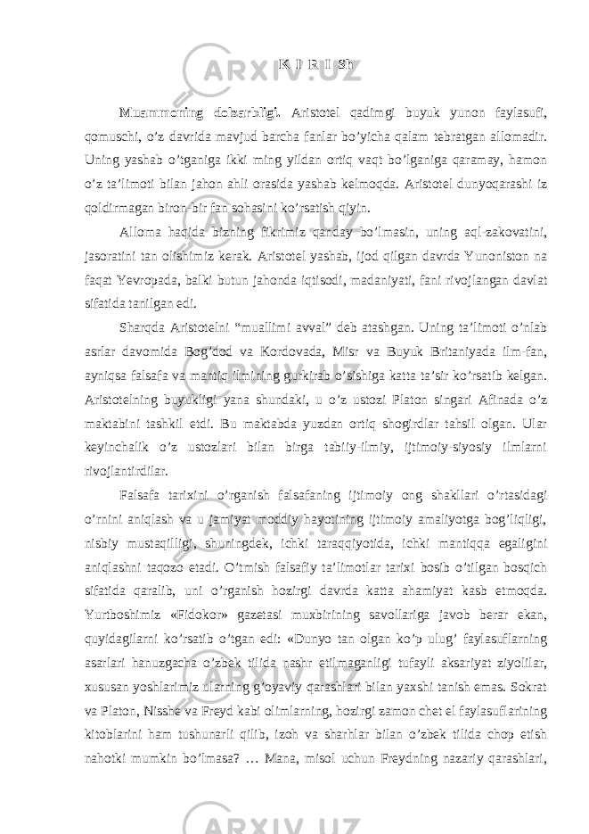 K I R I Sh Muammoning dolzarbligi. Aristotel qadimgi buyuk yunon faylasufi, qomuschi, o’z davrida mavjud barcha fanlar bo’yicha qalam tebratgan allomadir. Uning yashab o’tganiga ikki ming yildan ortiq vaqt bo’lganiga qaramay, hamon o’z ta’limoti bilan jahon ahli orasida yashab kelmoqda. Aristotel dunyoqarashi iz qoldirmagan biron-bir fan sohasini ko’rsatish qiyin. Alloma haqida bizning fikrimiz qanday bo’lmasin, uning aql-zakovatini, jasoratini tan olishimiz kerak. Aristotel yashab, ijod qilgan davrda Yunoniston na faqat Yevropada, balki butun jahonda iqtisodi, madaniyati, fani rivojlangan davlat sifatida tanilgan edi. Sharqda Aristotelni “muallimi avval” deb atashgan. Uning ta’limoti o’nlab asrlar davomida Bog’dod va Kordovada, Misr va Buyuk Britaniyada ilm-fan, ayniqsa falsafa va mantiq ilmining gurkirab o’sishiga katta ta’sir ko’rsatib kelgan. Aristotelning buyukligi yana shundaki, u o’z ustozi Platon singari Afinada o’z maktabini tashkil etdi. Bu maktabda yuzdan ortiq shogirdlar tahsil olgan. Ular keyinchalik o’z ustozlari bilan birga tabiiy-ilmiy, ijtimoiy-siyosiy ilmlarni rivojlantirdilar. Falsafa tarixini o’rganish falsafaning ijtimoiy ong shakllari o’rtasidagi o’rnini aniqlash va u jamiyat moddiy hayotining ijtimoiy amaliyotga bog’liqligi, nisbiy mustaqilligi, shuningdek, ichki taraqqiyotida, ichki mantiqqa egaligini aniqlashni taqozo etadi. O’tmish falsafiy ta’limotlar tarixi bosib o’tilgan bosqich sifatida qaralib, uni o’rganish hozirgi davrda katta ahamiyat kasb etmoqda. Yurtboshimiz «Fidokor» gazetasi muxbirining savollariga javob berar ekan, quyidagilarni ko’rsatib o’tgan edi: «Dunyo tan olgan ko’p ulug’ faylasuflarning asarlari hanuzgacha o’zbek tilida nashr etilmaganligi tufayli aksariyat ziyolilar, xususan yoshlarimiz ularning g’oyaviy qarashlari bilan yaxshi tanish emas. Sokrat va Platon, Nisshe va Freyd kabi olimlarning, hozirgi zamon chet el faylasuflarining kitoblarini ham tushunarli qilib, izoh va sharhlar bilan o’zbek tilida chop etish nahotki mumkin bo’lmasa? … Mana, misol uchun Freydning nazariy qarashlari, 