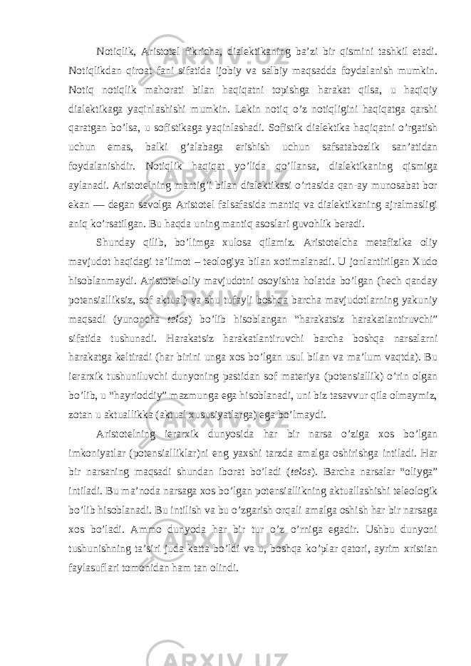 Notiqlik, Aristotel fikricha, dialektikaning ba’zi bir qismini tashkil etadi. Notiqlikdan qiroat fani sifatida ijobiy va salbiy maqsadda foydalanish mumkin. Notiq notiqlik mahorati bilan haqiqatni topishga harakat qilsa, u haqiqiy dialektikaga yaqinlashishi mumkin. Lekin notiq o’z notiqligini haqiqatga qarshi qaratgan bo’lsa, u sofistikaga yaqinlashadi. Sofistik dialektika haqiqatni o’rgatish uchun emas, balki g’alabaga erishish uchun safsatabozlik san’atidan foydalanishdir. Notiqlik haqiqat yo’lida qo’llansa, dialektikaning qismiga aylanadi. Aristotelning mantig’i bilan dialektikasi o’rtasida qan-ay munosabat bor ekan — degan savolga Aristotel falsafasida mantiq va dialektikaning ajralmasligi aniq ko’rsatilgan. Bu haqda uning mantiq asoslari guvohlik beradi. Shunday qilib, bo’limga xulosa qilamiz. Aristotelcha metafizika oliy mavjudot haqidagi ta’limot – teologiya bilan xotimalanadi. U jonlantirilgan Xudo hisoblanmaydi. Aristotel oliy mavjudotni osoyishta holatda bo’lgan (hech qanday potensialliksiz, sof aktual) va shu tufayli boshqa barcha mavjudotlarning yakuniy maqsadi (yunoncha telos ) bo’lib hisoblangan “harakatsiz harakatlantiruvchi” sifatida tushunadi. Harakatsiz harakatlantiruvchi barcha boshqa narsalarni harakatga keltiradi (har birini unga xos bo’lgan usul bilan va ma’lum vaqtda). Bu ierarxik tushuniluvchi dunyoning pastidan sof materiya (potensiallik) o’rin olgan bo’lib, u “hayrioddiy” mazmunga ega hisoblanadi, uni biz tasavvur qila olmaymiz, zotan u aktuallikka (aktual xususiyatlarga) ega bo’lmaydi. Aristotelning ierarxik dunyosida har bir narsa o’ziga xos bo’lgan imkoniyatlar (potensialliklar)ni eng yaxshi tarzda amalga oshirishga intiladi. Har bir narsaning maqsadi shundan iborat bo’ladi ( telos ). Barcha narsalar “oliyga” intiladi. Bu ma’noda narsaga xos bo’lgan potensiallikning aktuallashishi teleologik bo’lib hisoblanadi. Bu intilish va bu o’zgarish orqali amalga oshish har bir narsaga xos bo’ladi. Ammo dunyoda har bir tur o’z o’rniga egadir. Ushbu dunyoni tushunishning ta’siri juda katta bo’ldi va u, boshqa ko’plar qatori, ayrim xristian faylasuflari tomonidan ham tan olindi. 