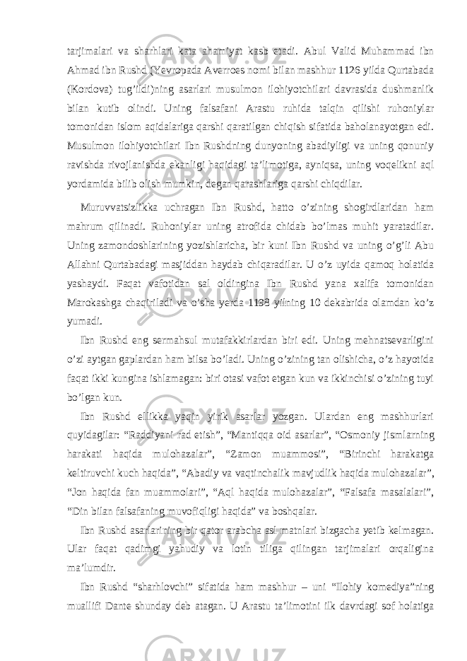 tarjimalari va sharhlari kata ahamiyat kasb etadi. Abul Valid Muhammad ibn Ahmad ibn Rushd (Yevropada Averroes nomi bilan mashhur 1126 yilda Qurtabada (Kordova) tug’ildi ) ning asarlari musulmon ilohiyotchilari davrasida dushmanlik bilan kutib olindi. Uning falsafani Arastu ruhida talqin qilishi ruhoniylar tomonidan islom aqidalariga qarshi qaratilgan chiqish sifatida baholanayotgan edi. Musulmon ilohiyotchilari Ibn Rushdning dunyoning abadiyligi va uning qonuniy ravishda rivojlanishda ekanligi haqidagi ta’limotiga, ayniqsa, uning voqelikni aql yordamida bilib olish mumkin, degan qarashlariga qarshi chiqdilar. Muruvvatsizlikka uchragan Ibn Rushd, hatto o’zining shogirdlaridan ham mahrum qilinadi. Ruhoniylar uning atrofida chidab bo’lmas muhit yaratadilar. Uning zamondoshlarining yozishlaricha, bir kuni Ibn Rushd va uning o’g’li Abu Allahni Qurtabadagi masjiddan haydab chiqaradilar. U o’z uyida qamoq holatida yashaydi. Faqat vafotidan sal oldingina Ibn Rushd yana xalifa tomonidan Marokashga chaqiriladi va o’sha yerda 1198 yilning 10 dekabrida olamdan ko’z yumadi. Ibn Rushd eng sermahsul mutafakkirlardan biri edi. Uning mehnatsevarligini o’zi aytgan gaplardan ham bilsa bo’ladi. Uning o’zining tan olishicha, o’z hayotida faqat ikki kungina ishlamagan: biri otasi vafot etgan kun va ikkinchisi o’zining tuyi bo’lgan kun. Ibn Rushd ellikka yaqin yirik asarlar yozgan. Ulardan eng mashhurlari quyidagilar: “Raddiyani rad etish”, “Mantiqqa oid asarlar”, “Osmoniy jism larning harakati haqida mulohazalar”, “Zamon muammosi”, “Birinchi harakatga keltiruvchi kuch haqida”, “Abadiy va vaqtinchalik mavjudlik haqida muloha zalar”, “Jon haqida fan muammolari”, “Aql haqida mulohazalar”, “Falsafa masalalari”, “Din bilan falsafaning muvofiqligi haqida” va boshqalar. Ibn Rushd asarlarining bir qator arabcha asl matnlari bizgacha yetib kelmagan. Ular faqat qadimgi yahudiy va lotin tiliga qilingan tarjimalari orqaligina ma’lumdir. Ibn Rushd “sharhlovchi” sifatida ham mashhur – uni “Ilohiy komediya”ning muallifi Dante shunday deb atagan. U Arastu ta’limotini ilk davrdagi sof holatiga 