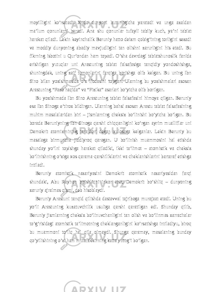 moyilligini ko’rsatadi. Xudo dunyoni butunligicha yaratadi va unga azaldan ma’lum qonunlarni beradi. Ana shu qonunlar tufayli tabiiy kuch, ya’ni tabiat harakat qiladi. Lekin keyinchalik Beruniy hatto deizm qobig’ining torligini sezadi va moddiy dunyoning abadiy mavjudligini tan olishni zarurligini his etadi. Bu fikrning isbotini u Qur’ondan ham topadi. O’sha davrdagi tabiatshunoslik fanida erishilgan yutuqlar uni Arastuning tabiat falsafasiga tanqidiy yondoshishga, shuningdek, uning zaif tomonlarini farqiga borishga olib kelgan. Bu uning Ibn Sino bilan yozishmasida o’z ifodasini topgan. Ularning bu yozishmalari asosan Arastuning “Fazo haqida” va “Fizika” asarlari bo’yicha olib borilgan. Bu yozishmada Ibn Sino Arastuning tabiat falsafasini himoya qilgan. Beruniy esa Ibn Sinoga e’tiroz bildirgan. Ularning bahsi asosan Arastu tabiat falsafasining muhim masalalaridan biri – jismlarning cheksiz bo’linishi bo’yicha bo’lgan. Bu borada Beruniyning Ibn Sinoga qarshi chiqqan ligini ko’rgan ayrim mualliflar uni Demokrit atomizmining tarafdori degan xulosaga kelganlar. Lekin Beruniy bu masalaga birmuncha jiddiyroq qaragan. U bo’linish muammosini hal etishda shunday yo’lni topishga harakat qiladiki, ikki ta’limot – atomistik va cheksiz bo’linishning o’ziga xos qarama-qarshiliklarini va cheklanishlarini bartaraf etishga intiladi. Beruniy atomistik nazariyasini Demokrit atomistik nazariyasidan farqi shundaki, Abu Rayhon bo’shliqni inkor etsa, Demokrit bo’shliq – dunyoning zaruriy ajralmas qismi, deb hisoblaydi. Beruniy Arastuni tanqid qilishda dastavval tajribaga murojaat etadi. Uning bu yo’li Arastuning kuzatuvchilik usuliga qarshi qaratilgan edi. Shunday qilib, Beruniy jismlarning cheksiz bo’linuvchanligini tan olish va bo’linmas zarrachalar to’g’risidagi atomistik ta’limotning cheklanganligini ko’rsatishga intiladiyu, biroq bu muammoni to’liq hal qila olmaydi. Shunga qaramay, masalaning bunday qo’yilishining o’zi ham mutafakkirning katta yutug’i bo’lgan. 