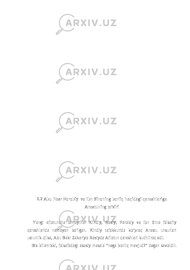 2.2 Abu Nasr Forobiy va Ibn Sinoning borliq haqidagi qarashlariga Arastuning ta’siri Yangi aflotuncha tamoyillar Kindiy, Roziy, Forobiy va Ibn Sino falsafiy qarashlarida namoyon bo’lgan. Kindiy tafakkurida ko’proq Arastu unsurlari ustunlik qilsa, Abu Bakr Zakariyo Roziyda Aflotun qarashlari kuchliroq edi. Biz bilamizki, falsafadagi asosiy masala “nega borliq mavjud?” degan savoldir. 