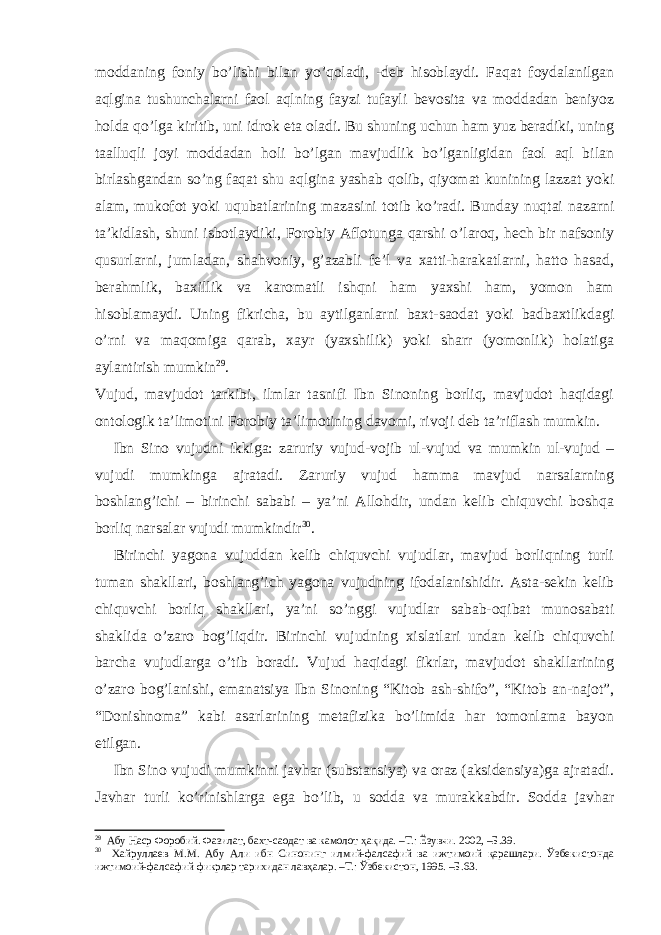 moddaning foniy bo’lishi bilan yo’qoladi, -deb hisoblaydi. Faqat foydalanilgan aqlgina tushunchalarni faol aqlning fayzi tufayli bevosita va moddadan beniyoz holda qo’lga kiritib, uni idrok eta oladi. Bu shuning uchun ham yuz beradiki, uning taalluqli joyi moddadan holi bo’lgan mavjudlik bo’lganligidan faol aql bilan birlashgandan so’ng faqat shu aqlgina yashab qolib, qiyomat kunining lazzat yoki alam, mukofot yoki uqubatlarining maza sini totib ko’radi. Bunday nuqtai nazarni ta’kidlash, shuni isbotlaydiki, Forobiy Aflotunga qarshi o’laroq, hech bir nafsoniy qusurlarni, jumladan, shahvoniy, g’azabli fe’l va xatti-harakatlarni, hatto hasad, berahmlik, baxillik va karomatli ishqni ham yaxshi ham, yomon ham hisoblamaydi. Uning fikricha, bu aytilganlarni baxt-saodat yoki badbaxtlikdagi o’rni va maqomiga qarab, xayr (yaxshilik) yoki sharr (yomonlik) holatiga aylantirish mumkin 29 . Vujud, mavjudot tarkibi, ilmlar tasnifi Ibn Sinoning borliq, mavjudot haqidagi ontologik ta’limotini Forobiy ta’limotining davomi, rivoji deb ta’riflash mumkin. Ibn Sino vujudni ikkiga: zaruriy vujud-vojib ul-vujud va mumkin ul-vujud – vujudi mumkinga ajratadi. Zaruriy vujud hamma mavjud narsalarning boshlang’ichi – birinchi sababi – ya’ni Allohdir, undan kelib chiquvchi boshqa borliq narsalar vujudi mumkindir 30 . Birinchi yagona vujuddan kelib chiquvchi vujudlar, mavjud borliqning turli tuman shakllari, boshlang’ich yagona vujudning ifodalanishidir. Asta-sekin kelib chiquvchi borliq shakllari, ya’ni so’nggi vujudlar sabab-oqibat munosabati shaklida o’zaro bog’liqdir. Birinchi vujudning xislatlari undan kelib chiquvchi barcha vujudlarga o’tib boradi. Vujud haqidagi fikrlar, mavjudot shakllarining o’zaro bog’lanishi, emanatsiya Ibn Sinoning “Kitob ash-shifo”, “Kitob an-najot”, “Donishnoma” kabi asarlarining metafizika bo’limida har tomonlama bayon etilgan. Ibn Sino vujudi mumkinni javhar (substansiya) va oraz (aksidensiya)ga ajratadi. Javhar turli ko’rinishlarga ega bo’lib, u sodda va murakkabdir. Sodda javhar 29 Абу Наср Форобий. Фазилат, бахт-саодат ва камолот ҳақида. –Т.: Ёзувчи. 2002, –Б.39. 30 Хайруллаев М.М. Абу Али ибн Синонинг илмий-фалсафий ва ижтимоий қарашлари. Ўзбекистонда ижтимоий-фалсафий фикрлар тарихидан лавҳалар. –Т.: Ўзбекистон, 1995. –Б.63. 