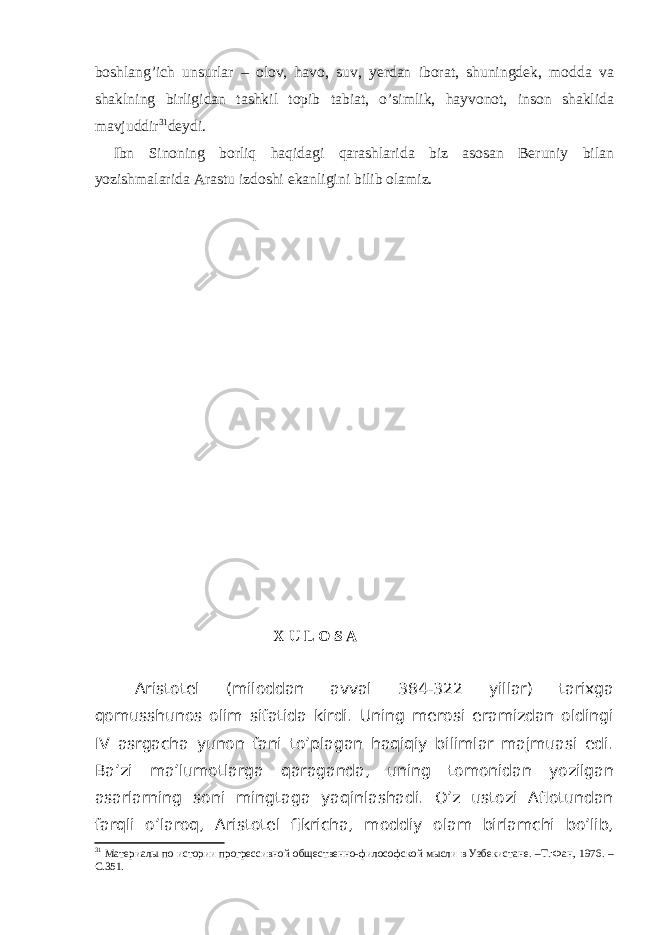 boshlang’ich unsurlar – olov, havo, suv, yerdan iborat, shuningdek, modda va shaklning birligidan tashkil topib tabiat, o’simlik, hayvonot, inson shaklida mavjuddir 31 deydi. Ibn Sinoning borliq haqidagi qarashlarida biz asosan Beruniy bilan yozishmalarida Arastu izdoshi ekanligini bilib olamiz. X U L O S A Aristotel (miloddan avval 384-322 yillar) tarixga qomusshunos olim sifatida kirdi. Uning merosi eramizdan oldingi IV asrgacha yunon fani to’plagan haqiqiy bilimlar majmuasi edi. Ba’zi ma’lumotlarga qaraganda, uning tomonidan yozilgan asarlarning soni mingtaga yaqinlashadi. O’z ustozi Aflotundan farqli o’laroq, Aristotel fikricha, moddiy olam birlamchi bo’lib, 31 Материалы по истории прогрессивной общественно-философской мысли в Узбекистане. –Т.:Фан, 1976. – С.351. 