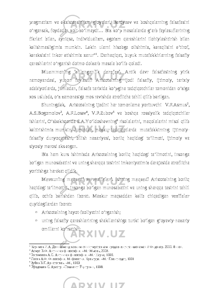 pragmatizm va ekzistensializm g’oyalari, Berdyaev va boshqalarning falsafasini o’rgansak, foydadan xoli bo’lmaydi… Biz ko’p masalalarda g’arb faylasuflarining fikrlari bilan, ayniqsa, individualizm, egoizm qarashlarini ilohiylashtirish bilan kelishmasligimiz mumkin. Lekin ularni hisobga olishimiz, keraqlisini e’tirof, keraksizini inkor etishimiz zarur” 1 . Darhaqiqat, buyuk mutafakkirlarning falsafiy qarashlarini o’rganish doimo dolzarb masala bo’lib qoladi. Muammoning ishlanganlik darajasi. Antik davr falsafasining yirik namoyandasi, yunon faylasufi Aristotelning ijodi falsafiy, ijtimoiy, tarixiy adabiyotlarda, jumladan, falsafa tarixida ko’pgina tadqiqotchilar tomonidan o’ziga xos uslubda, o’z zamonasiga mos ravishda atroflicha tahlil qilib berilgan. Shuningdek, Aristotelning ijodini har tomonlama yorituvchi V.F.Asmus 2 , A.S.Bogomolov 3 , A.F.Losev 4 , V.P.Zubov 5 va boshqa rossiyalik tadqiqotchilar ishlarini, O’zbekistonda S.A.Yo’ldoshevning 6 risolalarini, maqolalarini misol qilib keltirishimiz mumkin. Jumladan, mazkur tadqiqotlarda mutafakkirning ijtimoiy- falsafiy dunyoqarashi, bilish nazariyasi, borliq haqidagi ta’limoti, ijtimoiy va siyosiy merosi aks etgan. Biz ham kurs ishimizda Aristotelning borliq haqidagi ta’limotini, insonga bo’lgan munosabatini va uning sharqqa tasirini imkoniyatimiz darajasida atroflicha yoritishga harakat qildik. Mavzuning maqsadi va vazifalari. Ishning maqsadi Aristotelning borliq haqidagi ta’limotini, insonga bo’lgan munosabatini va uning sharqqa tasirini tahlil qilib, ochib berishdan iborat. Mazkur maqsaddan kelib chiqadigan vazifalar quyidagilardan iborat:  Aristotelning hayot-faoliyatini o’rganish;  uning falsafiy qarashlarining shakllanishiga turtki bo’lgan g’oyaviy-nazariy omillarni ko’rsatish; 1 Каримов И.А. Донишманд халкимизнинг мустахкам иродалилигига ишонаман // Фидокор. 2000. 8 июн. 2 Асмус В.Ф. Античная философия. –М.: Мысль, 2005. 3 Богомолов А.С. Античная философия. –М.: Наука, 1996. 4 Лосев А.Ф. Философия. Мифология. Культура. –М.: Политиздат, 1991 5 Зубов В.П.Аристотель. –М., 1963 6 Йўлдошев С. Арасту. –Тошкент: Ўқитувчи, 1998. 