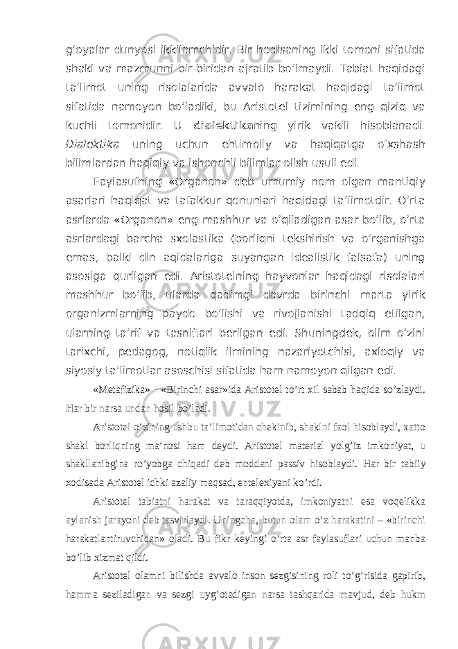 g’oyalar dunyosi ikkilamchidir. Bir hodisaning ikki tomoni sifatida shakl va mazmunni bir-biridan ajratib bo’lmaydi. Tabiat haqidagi ta’limot uning risolalarida avvalo harakat haqidagi ta’limot sifatida namoyon bo’ladiki, bu Aristotel tizimining eng qiziq va kuchli tomonidir. U dialektika ning yirik vakili hisoblanadi. Dialektika uning uchun ehtimoliy va haqiqatga o’xshash bilimlardan haqiqiy va ishonchli bilimlar olish usuli edi. Faylasufning «Organon» deb umumiy nom olgan mantiqiy asarlari haqiqat va tafakkur qonunlari haqidagi ta’limotdir. O’rta asrlarda «Organon» eng mashhur va o’qiladigan asar bo’lib, o’rta asrlardagi barcha sxolastika (borliqni tekshirish va o’rganishga emas, balki din aqidalariga suyangan idealistik falsafa) uning asosiga qurilgan edi. Aristotelning hayvonlar haqidagi risolalari mashhur bo’lib, ularda qadimgi davrda birinchi marta yirik organizmlarning paydo bo’lishi va rivojlanishi tadqiq etilgan, ularning ta’rif va tasniflari berilgan edi. Shuningdek, olim o’zini tarixchi, pedagog, notiqlik ilmining nazariyotchisi, axloqiy va siyosiy ta’limotlar asoschisi sifatida ham namoyon qilgan edi. «Metafizika» - «Birinchi asar»ida Aristotel to’rt xil sabab haqida so’zlaydi. Har bir narsa undan hosil bo’ladi. Aristotel o’zining ushbu ta’limotidan chekinib, shaklni faol hisoblaydi, xatto shakl borliqning ma’nosi ham deydi. Aristotel material yolg’iz imkoniyat, u shakllanibgina ro’yobga chiqadi deb moddani passiv hisoblaydi. Har bir tabiiy xodisada Aristotel ichki azaliy maqsad, entelexiyani ko’rdi. Aristotel tabiatni harakat va taraqqiyotda, imkoniyatni esa voqelikka aylanish jarayoni deb tasvirlaydi. Uningcha, butun olam o’z harakatini – «birinchi harakatlantiruvchidan» oladi. Bu fikr keyingi o’rta asr faylasuflari uchun manba bo’lib xizmat qildi. Aristotel olamni bilishda avvalo inson sezgisining roli to’g’risida gapirib, hamma seziladigan va sezgi uyg’otadigan narsa tashqarida mavjud, deb hukm 