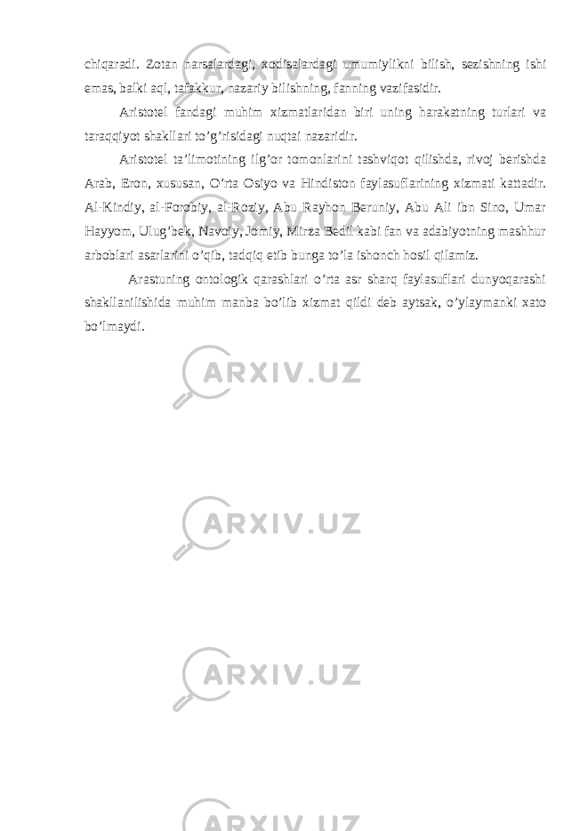 chiqaradi. Zotan narsalardagi, xodisalardagi umumiylikni bilish, sezishning ishi emas, balki aql, tafakkur, nazariy bilishning, fanning vazifasidir. Aristotel fandagi muhim xizmatlaridan biri uning harakatning turlari va taraqqiyot shakllari to’g’risidagi nuqtai nazaridir. Aristotel ta’limotining ilg’or tomonlarini tashviqot qilishda, rivoj berishda Arab, Eron, xususan, O’rta Osiyo va Hindiston faylasuflarining xizmati kattadir. Al-Kindiy, al-Forobiy, al-Roziy, Abu Rayhon Beruniy, Abu Ali ibn Sino, Umar Hayyom, Ulug’bek, Navoiy, Jomiy, Mirza Bedil kabi fan va adabiyotning mashhur arboblari asarlarini o’qib, tadqiq etib bunga to’la ishonch hosil qilamiz. Arastuning ontologik qarashlari o’rta asr sharq faylasuflari dunyoqarashi shakllanilishida muhim manba bo’lib xizmat qildi deb aytsak, o’ylaymanki xato bo’lmaydi. 