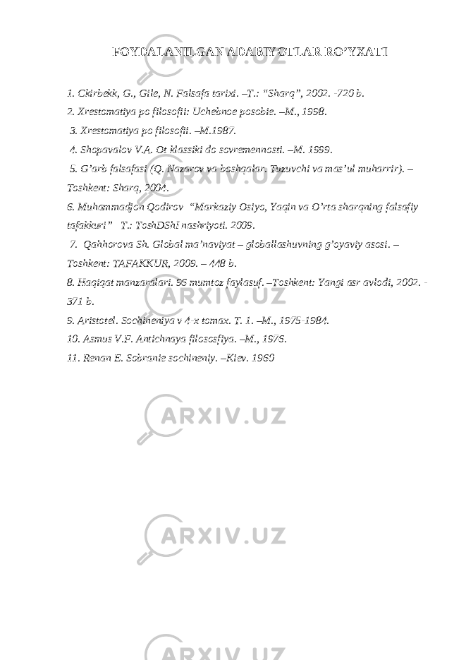 FOYDALANILGAN ADABIY O TLAR RO’YXATI 1. C kirbekk, G., Gile, N. Falsafa tarixi. –T.: “Sharq”, 2002. -720 b. 2. Xrestomatiya po filosofii: Uchebnoe posobie. –M., 1998. 3 . Xrestomatiya po filosofii. –M.1987. 4. Shopavalov V.A. Ot klassiki do sovremennosti. –M. 1999. 5. G’arb falsafasi (Q. Nazarov va boshqalar. Tuzuvchi va mas’ul muharrir). – Toshkent: Sharq, 2004. 6. Muhammadjon Qodirov “Markaziy Osiyo, Yaqin va O’rta sharqning falsafiy tafakkuri” T.: ToshDShI nashriyoti. 2009. 7. Qahhorova Sh. Global ma’naviyat – globallashuvning g’oyaviy asosi. – Toshkent: TAFAKKUR, 2009. – 448 b. 8. Haqiqat manzaralari. 96 mumtoz faylasuf. –Toshkent: Yangi asr avlodi, 2002. - 371 b. 9. Aristotel. Sochineniya v 4-x tomax. T. 1. –M., 1975-1984. 10. Asmus V.F. Antichnaya filososfiya. –M., 1976. 11. Renan E. Sobranie sochineniy. –Kiev. 1960 