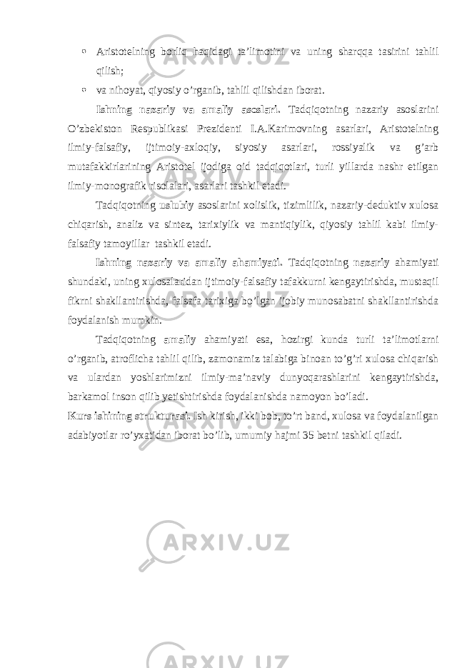  Aristotelning borliq haqidagi ta’limotini va uning sharqqa tasirini tahlil qilish;  va nihoyat, qiyosiy o’rganib, tahlil qilishdan iborat. Ishning nazariy va amaliy asoslari. Tadqiqotning nazariy asoslarini O’zbekiston Respublikasi Prezidenti I.A.Karimovning asarlari, Aristotelning ilmiy-falsafiy, ijtimoiy-axloqiy, siyosiy asarlari, rossiyalik va g’arb mutafakkirlarining Aristotel ijodiga oid tadqiqotlari, turli yillarda nashr etilgan ilmiy-monografik risolalari, asarlari tashkil etadi. Tadqiqotning uslubiy asoslarini xolislik, tizimlilik, nazariy-deduktiv xulosa chiqarish, analiz va sintez, tarixiylik va mantiqiylik, qiyosiy tahlil kabi ilmiy- falsafiy tamoyillar tashkil etadi. Ishning nazariy va amaliy ahamiyati. Tadqiqotning nazariy ahamiyati shundaki, uning xulosalaridan ijtimoiy-falsafiy tafakkurni kengaytirishda, mustaqil fikrni shakllantirishda, falsafa tarixiga bo’lgan ijobiy munosabatni shakllantirishda foydalanish mumkin. Tadqiqotning amaliy ahamiyati esa, hozirgi kunda turli ta’limotlarni o’rganib, atroflicha tahlil qilib, zamonamiz talabiga binoan to’g’ri xulosa chiqarish va ulardan yoshlarimizni ilmiy-ma’naviy dunyoqarashlarini kengaytirishda, barkamol inson qilib yetishtirishda foydalanishda namoyon bo’ladi. Kurs ishining strukturasi. Ish kirish, ikki bob, to’rt band, xulosa va foydalanilgan adabiyotlar ro’yxatidan iborat bo’lib, umumiy hajmi 35 betni tashkil qiladi. 