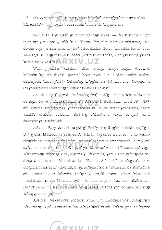 I – Bob. Aristotel ta’limotining jahon falsafasi taraqqiyotida tutgan o’rni 1.1. Aristotelning hayoti, ijodi va falsafa tarixida tutgan o’rni Pelopones jangi Qadimgi Yunonistondagi shahar — davlatlarning chuqur inqirozga yuz tutishiga olib keldi. Yunon shaharlari o’rtasida to’xtovsiz, uzoq davom etgan o’zaro urushlar turli tabaqalardan iborat jamiyatda boylar bilan kambag’allar, oligarxlar bilan oddiy fuqarolar o’rtasidagi ziddiyatlarning yanada keskinlashuviga olib keldi. O’zining harbiy yurishlari bilan jahonga dong’i kstgan Alek sandr Makedonskiy o’z davrida qudratli hisoblangan Fors davlati ustidan g’alaba qozongach, janubi-g’arbiy Osiyoning ko’pgina qismini zabt etib, Yevropa va Osiyo xalqlarini birlashtirgan buyuk davlatni barpo etadi. Ana shunday bir davrda ilm-fanning rivojlanishiga o’zining bebaho hissasini qo’shgan buyuk mutafakkirlardan biri Aristotel (milodimizdan avval 384—322) edi. Aristotel antik davrdagi yunon falsafasi va ilm-fani taraqqiyotida yangi davrni yaratdi. Aristotel quldorlar sinfining o’rtamiyona vakili bo’lgani uchui demokratiya tarafdori edi. Aristotel Egey dengizi bo’yidagi Frakiyaning Stagira shahrida tug’ilgan. Uning otasi Makedoniya podshosi Aminta II ning saroy tabibi edi. U 15 yoshlik chog’ida ota-onasidan judo bo’ladi. Aristotel har tomonlama o’qimishli homiy qo’l ostida ta’lim-tarbiya ko’radi. O’n yetti yoshida ustozi va do’sti Platon tashkil etgan Akademiyaga o’qishga kirib, yigirma yil davomida, yani Platon vafotigacha shu dargohda ta’lim oladi. Manbalarda keltirilishicha, Aristotel Platonning do’stlari va shogirdlari orasida aql-zakovati, ilmga bo’lgan qiziqishi bilan alohida ajralib turar edi. Aristotel juda bilimdon bo’lganligi sababli ustozi Platon bilan turli masalalarda bahslashib turar, ayrim hollarda unga e’tiroz ham bildirar edi. Haqiqatparvar mutafakkir o’z ustozining falsafa borasida yo’l qo’ygan xatolariga befarq qaray olmagan. Aristotel Makedoniya podshosi Filippning iltimosiga binoan, uning o’g’li Aleksandrga 3 yil davomida ta’lim-tarbiya berib boradi. Hoknmiyatni boshqarish 