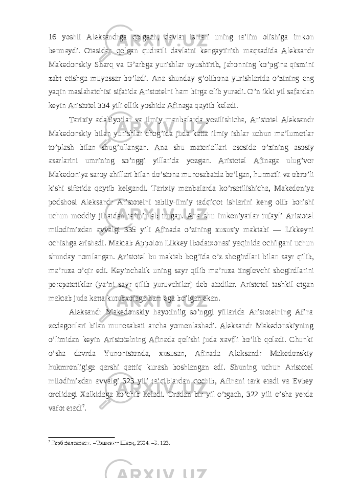 16 yoshli Aleksandrga qolgach, davlat ishlari uning ta’lim olishiga imkon bermaydi. Otasidan qolgan qudratli davlatni kengaytirish maq sadida Aleksandr Makedonskiy Sharq va G’arbga yurishlar uyushtirib, jahonning ko’pgina qismini zabt etishga muyassar bo’ladi. Ana shunday g’olibona yurishlarida o’zining eng yaqin maslahatchisi sifatida Aristotelni ham birga olib yuradi. O’n ikki yil safardan keyin Aristotel 334 yili ellik yoshida Afinaga qaytib keladi. Tarixiy adabiyotlar va ilmiy manbalarda yozilishicha, Aristotel Aleksandr Makedonskiy bilan yurishlar chog’ida juda katta ilmiy ishlar uchun ma’lumotlar to’plash bilan shug’ullangan. Ana shu materiallari asosida o’zining asosiy asarlarini umrining so’nggi yillarida yozgan. Aristotel Afinaga ulug’vor Makedoniya saroy ahillari bilan do’stona munosabatda bo’lgan, hurmatli va obro’li kishi sifatida qaytib kelgandi. Tarixiy manbalarda ko’rsatilishicha, Makedoniya podshosi Aleksandr Aristotelni tabiiy-ilmiy tadqiqot ishlarini keng olib borishi uchun moddiy jihatdan ta’minlab turgan. Ana shu imkoniyatlar tufayli Aristotel milodimizdan avvalgi 335 yili Afinada o’zining xususiy maktabi — Likkeyni ochishga erishadi. Maktab Appolon Likkey ibodatxonasi yaqinida ochilgani uchun shunday nomlangan. Aristotel bu maktab bog’ida o’z shogirdlari bilan sayr qilib, ma’ruza o’qir edi. Keyinchalik uning sayr qilib ma’ruza tinglovchi shogirdlarini perepatetiklar (ya’ni sayr qilib yuruvchilar) deb atadilar. Aristotel tashkil etgan maktab juda katta kutubxoiaga ham ega bo’lgan ekan. Aleksandr Makedonskiy hayotiniig so’nggi yillarida Aristotelning Afina zodagonlari bilan munosabati ancha yomonlashadi. Aleksandr Makedonskiyning o’limidan keyin Aristotelning Afinada qolishi juda xavfli bo’lib qoladi. Chunki o’sha davrda Yunonistonda, xususan, Afinada Aleksandr Makedonskiy hukmronligiga qarshi qattiq kurash boshlangan edi. Shuning uchun Aristotel milodimizdan avvalgi 323 yili ta’qiblardan qochib, Afinani tark etadi va Evbey orolidagi Xalkidaga ko’chib keladi. Oradan bir yil o’tgach, 322 yili o’sha yerda vafot etadi 7 . 7 Ғарб фалсафаси. –Тошкент: Шарқ, 2004. –Б. 123. 