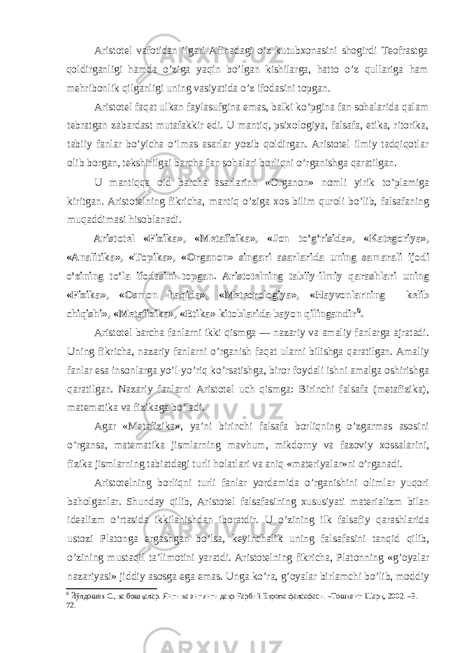 Aristotel vafotidan ilgari Afinadagi o’z kutubxonasini shogirdi Teofrastga qoldirganligi hamda o’ziga yaqin bo’lgan kishilarga, hatto o’z qullariga ham mehribonlik qilganligi uning vasiyatida o’z ifodasini topgan. Aristotel faqat ulkan faylasufgina emas, balki ko’pgina fan sohalarida qalam tebratgan zabardast mutafakkir edi. U mantiq, psixologiya, falsafa, etika, ritorika, tabiiy fanlar bo’yicha o’lmas asarlar yozib qoldirgan. Aristotel ilmiy tadqiqotlar olib borgan, tekshirilgai barcha fan sohalari borliqni o’rganishga qaratilgan. U mantiqqa oid barcha asarlarinn «Organon» nomli yirik to’plamiga kiritgan. Aristotelning fikricha, mantiq o’ziga xos bilim quroli bo’lib, falsafaning muqaddimasi hisoblanadi. Aristotel «Fizika», «Metafizika», «Jon to’g’risida», «Kategoriya», «Analitika», «Topika», «Organon» singari asarlarida uning samarali ijodi o’zining to’la ifodasini topgan. Aristotelning tabiiy-ilmiy qarashlari uning «Fizika», «Osmon haqida», «Meteorologiya», «Hayvonlarning kelib chiqishi», «Metafizika», «Etika» kitoblarida bayon qilingandir 8 . Aristotel barcha fanlarni ikki qismga — nazariy va amaliy fanlarga ajratadi. Uning fikricha, nazariy fanlarni o’rganish faqat ularni bilishga qaratilgan. Amaliy fanlar esa insonlarga yo’l-yo’riq ko’rsatishga, biror foydali ishni amalga oshirishga qaratilgan. Nazariy fanlarni Aristotel uch qismga: Birinchi falsafa (metafizika), matematika va fizikaga bo’ladi. Agar «Metafizika», ya’ni birinchi falsafa borliqning o’zgarmas asosini o’rgansa, matematika jismlarning mavhum, mikdorny va fazoviy xossalarini, fizika jismlarning tabiatdagi turli holatlari va aniq «materiyalar»ni o’rganadi. Aristotelning borliqni turli fanlar yordamida o’rganishini olimlar yuqori baholganlar. Shunday qilib, Aristotel falsafasining xususiyati materializm bilan idealizm o’rtasida ikkilanishdan iboratdir. U o’zining ilk falsafiy qarashlarida ustozi Platonga ergashgan bo’lsa, keyinchalik uning falsafasini tanqid qilib, o’zining mustaqil ta’limotini yaratdi. Aristotelning fikricha, Platonning «g’oyalar nazariyasi» jiddiy asosga ega emas. Unga ko’ra, g’oyalar birlamchi bo’lib, moddiy 8 Йўлдошев С., ва бошқалар. Янги ва энг янги давр Ғарбий Европа фалсафаси. –Тошкент: Шарқ, 2002. –Б. 72. 