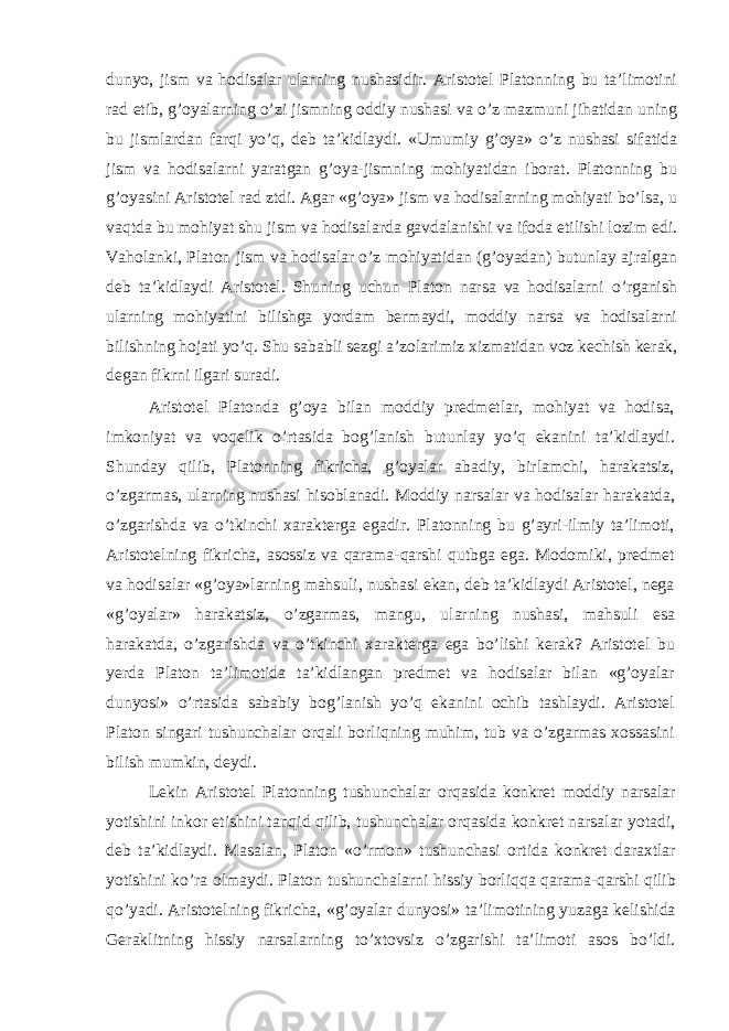 dunyo, jism va hodisalar ularning nushasidir. Aristotel Platonning bu ta’limotini rad etib, g’oyalarning o’zi jismning oddiy nushasi va o’z mazmuni jihatidan uning bu jismlardan farqi yo’q, deb ta’kidlaydi. «Umumiy g’oya» o’z nushasi sifatida jism va hodisalarni yaratgan g’oya-jismning mohiyatidan iborat. Platonning bu g’oyasini Aristotel rad ztdi. Agar «g’oya» jism va hodisalarning mohiyati bo’lsa, u vaqtda bu mohiyat shu jism va hodisalarda gavdalanishi va ifoda etilishi lozim edi. Vaholanki, Platon jism va hodisalar o’z mohiyatidan (g’oyadan) butunlay ajralgan deb ta’kidlaydi Aristotel. Shuning uchun Platon narsa va hodisalarni o’rganish ularning mohiyatini bilishga yordam bermaydi, moddiy narsa va hodisalarni bilishning hojati yo’q. Shu sababli sezgi a’zolarimiz xizmatidan voz kechish kerak, degan fikrni ilgari suradi. Aristotel Platonda g’oya bilan moddiy predmetlar, mohiyat va hodisa, imkoniyat va voqelik o’rtasida bog’lanish butunlay yo’q ekanini ta’kidlaydi. Shunday qilib, Platonning fikricha, g’oyalar abadiy, birlamchi, harakatsiz, o’zgarmas, ularning nushasi hisoblanadi. Moddiy narsalar va hodisalar harakatda, o’zgarishda va o’tkinchi xarakterga egadir. Platonning bu g’ayri-ilmiy ta’limoti, Aristotelning fikricha, asossiz va qarama-qarshi qutbga ega. Modomiki, predmet va hodisalar «g’oya»larning mahsuli, nushasi ekan, deb ta’kidlaydi Aristotel, nega «g’oyalar» harakatsiz, o’zgarmas, mangu, ularning nushasi, mahsuli esa harakatda, o’zgarishda va o’tkinchi xarakterga ega bo’lishi kerak? Aristotel bu yerda Platon ta’limotida ta’kidlangan predmet va hodisalar bilan «g’oyalar dunyosi» o’rtasida sababiy bog’lanish yo’q ekanini ochib tashlaydi. Aristotel Platon singari tushunchalar orqali borliqning muhim, tub va o’zgarmas xossasini bilish mumkin, deydi. Lekin Aristotel Platonning tushunchalar orqasida konkret moddiy narsalar yotishini inkor etishini tanqid qilib, tushunchalar orqasida konkret narsalar yotadi, deb ta’kidlaydi. Masalan, Platon «o’rmon» tushunchasi ortida konkret daraxtlar yotishini ko’ra olmaydi. Platon tushunchalarni hissiy borliqqa qarama-qarshi qilib qo’yadi. Aristotelning fikricha, «g’oyalar dunyosi» ta’limotining yuzaga kelishida Geraklitning hissiy narsalarning to’xtovsiz o’zgarishi ta’limoti asos bo’ldi. 