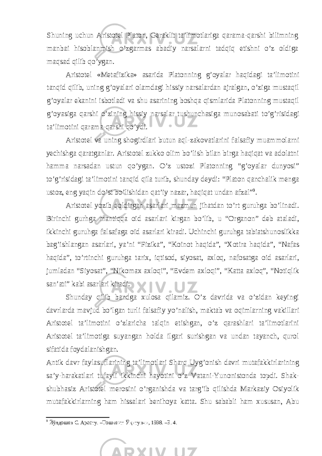 Shuning uchun Aristotel Platon, Geraklit ta’limotlariga qarama-qarshi bilimning manbai hisoblanmish o’zgarmas abadiy narsalarni tadqiq etishni o’z oldiga maqsad qilib qo’ygan. Aristotel «Metafizika» asarida Platonning g’oyalar haqida gi ta’limotini tanqid qilib, uning g’oyalari olamdagi hissiy narsalardan ajralgan, o’ziga mustaqil g’oyalar ekanini isbotladi va shu asarining boshqa qismlarida Platonning mustaqil g’oyasiga qarshi o’zining hissiy narsalar tushunchasiga munosabati to’g’risidagi ta’limotini qarama-qarshi qo’ydi. Aristotel va uning shogirdlari butun aql-zakovatlarini falsafiy muammolarni yechishga qaratganlar. Aristotel zukko olim bo’lish bilan birga haqiqat va adolatni hamma narsadan ustun qo’ygan. O’z ustozi Platonning “g’oyalar dunyosi” to’g’risidagi ta’limotini tanqid qila turib, shunday deydi: “Platon qanchalik menga ustoz, eng yaqin do’st bo’lishidan qat’iy nazar, haqiqat undan afzal” 9 . Aristotel yozib qoldirgan asarlari mazmun jihatdan to’rt guruhga bo’linadi. Birinchi gurhga mantiqqa oid asarlari kirgan bo’lib, u “Organon” deb ataladi, ikkinchi guruhga falsafaga oid asarlari kiradi. Uchinchi guruhga tabiatshunoslikka bag’ishlangan asarlari, ya’ni “Fizika”, “Koinot haqida”, “Xotira haqida”, “Nafas haqida”, to’rtinchi guruhga tarix, iqtisod, siyosat, axloq, nafosatga oid asarlari, jumladan “Siyosat”, “Nikomax axloqi”, “Evdem axloqi”, “Katta axloq”, “Notiqlik san’ati” kabi asarlari kiradi. Shunday qilib bandga xulosa qilamiz. O’z davrida va o’zidan keyingi davrlarda mavjud bo’lgan turli falsafiy yo’nalish, maktab va oqimlarning vakillari Aristotel ta’limotini o’zlaricha talqin etishgan, o’z qarashlari ta’limotlarini Aristotel ta’limotiga suyangan holda ilgari surishgan va undan tayanch, qurol sifatida foydalanishgan. Antik davr faylasuflarining ta’limotlari Sharq Uyg’onish davri mutafakkirlarining sa’y-harakatlari tufayli ikkinchi hayotini o’z Vatani-Yunonistonda topdi. Shak- shubhasiz Aristotel merosini o’rganishda va targ’ib qilishda Markaziy Osiyolik mutafakkirlarning ham hissalari benihoya katta. Shu sababli ham xususan, Abu 9 Йўлдошев С. Арасту. –Тошкент: Ўқитувчи, 1998. –Б. 4. 