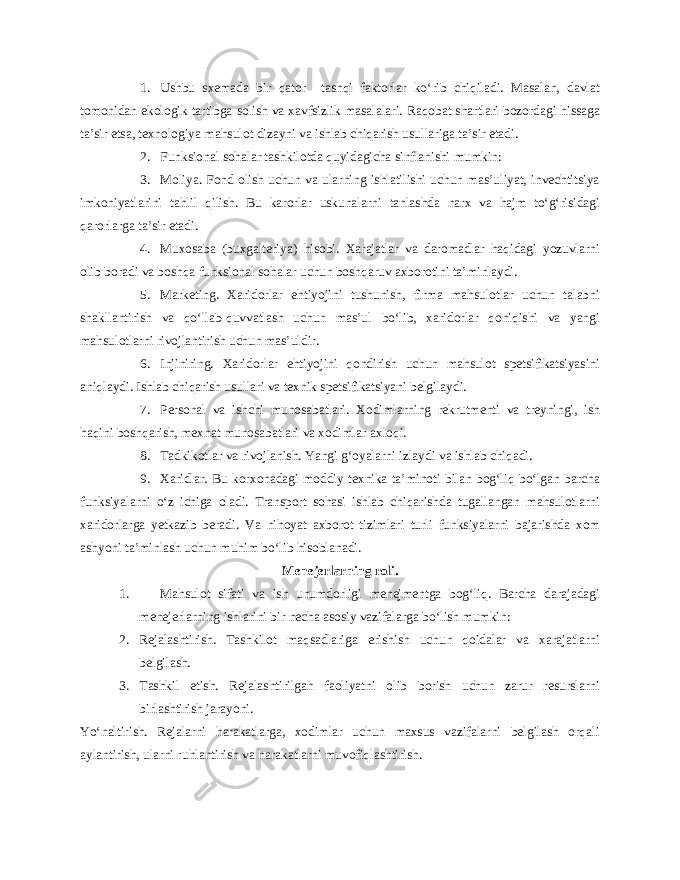 1. Ushbu sxemada bir qator tashqi faktorlar ko‘rib chiqiladi. Masalan, davlat tomonidan ekologik tartibga solish va xavfsizlik masalalari. Raqobat shartlari bozordagi hissaga ta’sir etsa, texnologiya mahsulot dizayni va ishlab chiqarish usullariga ta’sir etadi. 2. Funksional sohalar tashkilotda quyidagicha sinflanishi mumkin: 3. Moliya. Fond olish uchun va ularning ishlatilishi uchun mas’uliyat, invechtitsiya imkoniyatlarini tahlil qilish. Bu karorlar uskunalarni tanlashda narx va hajm to‘g‘risidagi qarorlarga ta’sir etadi. 4. Muxosaba (buxgalteriya) hisobi. Xarajatlar va daromadlar haqidagi yozuvlarni olib boradi va boshqa funksional sohalar uchun boshqaruv axborotini ta’minlaydi. 5. Marketing. Xaridorlar ehtiyojini tushunish, firma mahsulotlar uchun talabni shakllantirish va qo‘llab-quvvatlash uchun mas’ul bo‘lib, xaridorlar qoniqishi va yangi mahsulotlarni rivojlantirish uchun mas’uldir. 6. Injiniring. Xaridorlar ehtiyojini qondirish uchun mahsulot spetsifikatsiyasini aniqlaydi. Ishlab chiqarish usullari va texnik spetsifikatsiyani belgilaydi. 7. Personal va ishchi munosabatlari. Xodimlarning rekrutmenti va treyningi, ish haqini boshqarish, mexnat munosabatlari va xodimlar axloqi. 8. Tadkikotlar va rivojlanish. Yangi g‘oyalarni izlaydi va ishlab chiqadi. 9. Xaridlar. Bu korxonadagi moddiy texnika ta’minoti bilan bog‘liq bo‘lgan barcha funksiyalarni o‘z ichiga oladi. Transport sohasi ishlab chiqarishda tugallangan mahsulotlarni xaridorlarga yetkazib beradi. Va nihoyat axborot tizimlari turli funksiyalarni bajarishda xom ashyoni ta’minlash uchun muhim bo‘lib hisoblanadi. Menejerlarning roli. 1. Mahsulot sifati va ish unumdorligi menejmentga bog‘liq. Barcha darajadagi menejerlarning ishlarini bir necha asosiy vazifalarga bo‘lish mumkin: 2. Rejalashtirish. Tashkilot maqsadlariga erishish uchun qoidalar va xarajatlarni belgilash. 3. Tashkil etish. Rejalashtirilgan faoliyatni olib borish uchun zarur resurslarni birlashtirish jarayoni. Yo‘naltirish. Rejalarni harakatlarga, xodimlar uchun maxsus vazifalarni belgilash orqali aylantirish, ularni ruhlantirish va harakatlarni muvofiqlashtirish. 