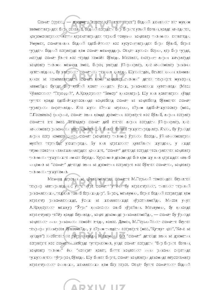  Сюжет (франц. — предмет, &#34;асосга қўйилган нарса&#34;) бадиий шаклнинг энг муҳим элементларидан бири саналиб, бадиий асардаги бир-бирига узвий боғлиқ ҳолда кечадиган, қаҳрамонларнинг хатти-ҳаракатларидан таркиб топувчи воқеалар тизимини англатади. Умуман, сюжетлилик бадиий адабиётнинг хос хусусиятларидан бири бўлиб, барча турдаги бадиий асарларда ҳам сюжет мавжуддир. Фақат шуниси борки, ҳар бир турда, жанрда сюжет ўзига хос тарзда намоён бўлади. Масалан, аксарият лирик шеърларда воқеалар тизими мавжуд эмас, бироқ уларда ўй-фикрлар, ҳис-кечинмалар ривожи кузатиладики, бу уларнинг сюжетини ташкил қилади. Шунингдек, баъзан кичик ҳажмли ҳикоя ва новеллалардаги сюжет ҳам &#34;воқеалар тизими&#34; деган таърифга мувофиқ келмайди: бунда бир ҳаётий ҳолат ичидаги ўсиш, ривожланиш кузатилади (Мас.: Чўлпоннинг &#34;Тараққий&#34;, А.Қаҳҳорнинг &#34;Бемор&#34; ҳикоялари). Шу хил ҳолатларни кўзда тутган ҳолда адабиётшуносликда воқеабанд сюжет ва воқеабанд бўлмаган сюжет турларини ажратилади. Яна шуни айтиш керакки, айрим адабиётшунослар (мас., Г.Поспелов) фикрича, сюжет эпик ҳамда драматик асарларга хос бўлиб, лирик асарлар сюжетга эга эмас. Бошқалар сюжет деб атаган лирик асардаги ўй-фикрлар, ҳис- кечинмалар ривожини улар композиция билан боғлаб тушунтирадилар. Яъни, бу ўринда лирик асар композицияси сюжет (воқеалар тизими) ўрнини босади, ўй-кечинмаларни муайян тартибда уюштиради. Бу хил қарашнинг қулайлиги шундаки, у ишда терминологик чалкашликлардан қочишга, &#34;сюжет&#34; деганда асарда тасвирланган воқеалар тизимини тушунишга имкон беради. Курсимиз давомида биз ҳам шу хил қарашдан келиб чиқамиз ва &#34;сюжет&#34; деганда эпик ва драматик асарларга хос бўлган сюжетни, воқеалар тизимини тушунамиз. Мавжуд дарслик ва қўлланмаларда сюжетга М.Горький томонидан берилган таъриф келтириладики, унга кўра сюжет &#34;у ёки бу характернинг, типнинг тарихий ривожланиши, ташкил топиб боришидир&#34;. Бироқ, маълумки, барча бадиий асарларда ҳам характер ривожланишда, ўсиш ва шаклланишда кўрсатилмайди. Мисол учун А.Қаҳҳорнинг машҳур &#34;Ўғри&#34; ҳикоясини олиб кўрайлик. Маълумки, бу ҳикояда характерлар тайёр ҳолда берилади, воқеа давомида ривожланмайди, — сюжет бу ўринда воқеанинг ички ривожини намоён этади, холос. Демак, М.Горькийнинг сюжетга берган таърифи универсал бўлолмайди, у айрим типдаги асарларга (мас.,&#34;Қутлуғ қон&#34;,&#34;Кеча ва кундуз&#34;) нисбатангина тўғри келади. Модомики биз &#34;сюжет&#34; деганда эпик ва драматик асарларга хос сюжетни назарда тутарканмиз, унда сюжет асардаги &#34;бир-бирига боғлиқ воқеалар тизими&#34; ёки &#34;конкрет ҳолат, битта воқеанинг ички ривожи сифатида тушунилгани тўғрироқ бўлади. Шу билан бирга, сюжет воқеалари давомида персонажлар характерининг очилиши, шаклланиши ҳам бор нарса. Фақат бунга сюжетнинг бадиий 