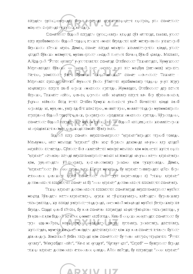 асардаги функцияларидан бири сифатида қараш ҳақиқатга яқинроқ, уни сюжетнинг моҳияти сифатида тушуниш хатодир. Сюжетнинг бадиий асардаги функциялари ҳақида сўз кетганда, аввало, унинг асар проблемасини бадиий тадқиқ этишга имкон берадиган ҳаёт материалини уюштириб беришини айтиш керак. Демак, сюжет асарда мавзуни шакллантиргани ҳолда, унинг қандай бўлиши мазмунга, муаллифнинг ижодий ниятига боғлиқ бўлиб қолади. Масалан, А.Қодирий &#34;Ўтган кунлар&#34; учун танлаган сюжетда Отабекнинг Тошкентдан, Кумушнинг Марғилондан бўлиши — ижодий ният ижроси учун энг мақбул (оптимал) вариант. Негаки, романнинг ўзаги бўлмиш &#34;ишқий-маиший&#34; сюжет чизиғининг Тошкент - Марғилон орасида кечиши ёзувчига ўзини ўйлатган проблемалар тадқиқи учун зарур воқеаларни асарга олиб кириш имконини яратади. Жумладан, Отабекнинг дор остига бориши, Тошкент исёни, қипчоқ қирғини каби воқеалар асарга ҳеч бир зўракиликсиз, ўқувчи хаёлини банд этган Отабек-Кумуш линиясига узвий боғланган ҳолда олиб кирилади ва, муҳими, улар адибга шахс эрки, миллат эрки, миллат тақдири муаммоларини атрофлича бадиий тадқиқ қилиш, фикрларини ифодалаш имконини яратади. Кўринадики, сюжетнинг бадиий асардаги энг муҳим функцияси — бадиий концепцияни шакллантириш ва ифодалашга хизмат қилишида намоён бўлар экан. Бадиий асар сюжети персонажларнинг &#34;ҳаракат&#34;ларидан таркиб топади. Маълумки, кенг маънода &#34;ҳаракат&#34; сўзи вақт бирлиги давомида кечувчи ҳар қандай жараённи англатади. Сўзнинг биз ишлатаётган махсус маъноси ҳам моҳиятан шунга яқин: &#34;ҳаракат&#34; истилоҳи остида персонажларнинг макон ва замонда кечувчи хатти-ҳаракатлари ҳам, руҳиятидаги ўй-фикрлар, ҳис-кечинмалар ривожи ҳам тушунилади. Демак, &#34;ҳаракат&#34;нинг ўзи икки турли экан. Шунга мувофиқ, бу ҳаракат типларидан қайси бири етакчилик қилишига қараб сюжетнинг икки тури ажратилади: а) &#34;ташқи ҳаракат&#34; динамикасига асосланган сюжет ва б) &#34;ички ҳаракат&#34; динамикасига асосланган сюжетлар. Ташқи ҳаракат динамикасига асосланган сюжетларда персонажларнинг муайян мақсад йўлидаги хатти-ҳаракатлари, кураш ва тўқнашувлари, ҳаётидаги бурилишлар тасвирланади, шу асосда уларнинг тақдирида, ижтимоий мавқеида муайян ўзгаришлар юз беради. Содда қилиб айтсак, бу хил сюжетли асарларда воқеа тўлақонли тасвирланади, у ўз ҳолича ҳам бадиий-эстетик қиммат касб этади. Келиб чиқиши жиҳатидан сюжетнинг бу тури қадимийроқ, халқ оғзаки ижодидаги сеҳрли эртаклар, ривоятлар, достонлар, шунингдек, мумтоз шеъриятимиздаги достонларнинг ҳам шу хил сюжетга эгалиги бунинг далилидир. Замонавий ўзбек насрида ҳам сюжетнинг бу типи кенгроқ тарқалган: &#34;Ўтган кунлар&#34;, &#34;Меҳробдан чаён&#34;, &#34;Кеча ва кундуз&#34;, &#34;Қутлуғ қон&#34;, &#34;Сароб&#34; — буларнинг барида ташқи ҳаракат динамикаси етакчилик қилади. Айни пайтда, бу асарларда &#34;ички ҳаракат&#34; 