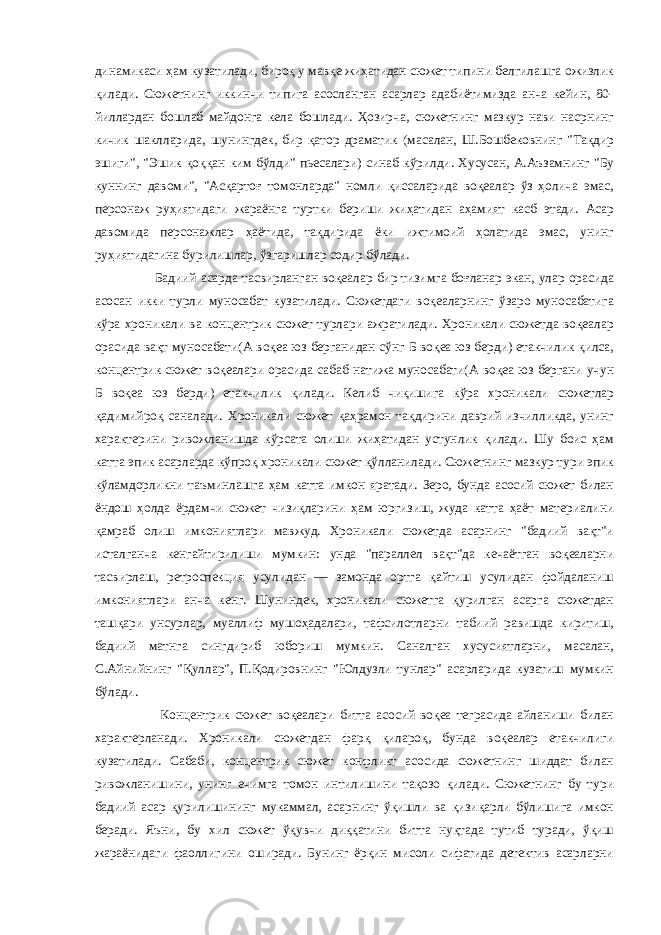 динамикаси ҳам кузатилади, бироқ у мавқе жиҳатидан сюжет типини белгилашга ожизлик қилади. Сюжетнинг иккинчи типига асосланган асарлар адабиётимизда анча кейин, 80- йиллардан бошлаб майдонга кела бошлади. Ҳозирча, сюжетнинг мазкур нави насрнинг кичик шаклларида, шунингдек, бир қатор драматик (масалан, Ш.Бошбековнинг &#34;Тақдир эшиги&#34;, &#34;Эшик қоққан ким бўлди&#34; пьесалари) синаб кўрилди. Хусусан, А.Аъзамнинг &#34;Бу куннинг давоми&#34;, &#34;Асқартоғ томонларда&#34; номли қиссаларида воқеалар ўз ҳолича эмас, персонаж руҳиятидаги жараёнга туртки бериши жиҳатидан аҳамият касб этади. Асар давомида персонажлар ҳаётида, тақдирида ёки ижтимоий ҳолатида эмас, унинг руҳиятидагина бурилишлар, ўзгаришлар содир бўлади. Бадиий асарда тасвирланган воқеалар бир тизимга боғланар экан, улар орасида асосан икки турли муносабат кузатилади. Сюжетдаги воқеаларнинг ўзаро муносабатига кўра хроникали ва концентрик сюжет турлари ажратилади. Хроникали сюжетда воқеалар орасида вақт муносабати(А воқеа юз берганидан сўнг Б воқеа юз берди) етакчилик қилса, концентрик сюжет воқеалари орасида сабаб-натижа муносабати(А воқеа юз бергани учун Б воқеа юз берди) етакчилик қилади. Келиб чиқишига кўра хроникали сюжетлар қадимийроқ саналади. Хроникали сюжет қаҳрамон тақдирини даврий изчилликда, унинг характерини ривожланишда кўрсата олиши жиҳатидан устунлик қилади. Шу боис ҳам катта эпик асарларда кўпроқ хроникали сюжет қўлланилади. Сюжетнинг мазкур тури эпик кўламдорликни таъминлашга ҳам катта имкон яратади. Зеро, бунда асосий сюжет билан ёндош ҳолда ёрдамчи сюжет чизиқларини ҳам юргизиш, жуда катта ҳаёт материалини қамраб олиш имкониятлари мавжуд. Хроникали сюжетда асарнинг &#34;бадиий вақт&#34;и исталганча кенгайтирилиши мумкин: унда &#34;параллел вақт&#34;да кечаётган воқеаларни тасвирлаш, ретроспекция усулидан — замонда ортга қайтиш усулидан фойдаланиш имкониятлари анча кенг. Шуниндек, хроникали сюжетга қурилган асарга сюжетдан ташқари унсурлар, муаллиф мушоҳадалари, тафсилотларни табиий равишда киритиш, бадиий матнга сингдириб юбориш мумкин. Саналган хусусиятларни, масалан, С.Айнийнинг &#34;Қуллар&#34;, П.Қодировнинг &#34;Юлдузли тунлар&#34; асарларида кузатиш мумкин бўлади. Концентрик сюжет воқеалари битта асосий воқеа теграсида айланиши билан характерланади. Хроникали сюжетдан фарқ қилароқ, бунда воқеалар етакчилиги кузатилади. Сабаби, концентрик сюжет конфликт асосида сюжетнинг шиддат билан ривожланишини, унинг ечимга томон интилишини тақозо қилади. Сюжетнинг бу тури бадиий асар қурилишининг мукаммал, асарнинг ўқишли ва қизиқарли бўлишига имкон беради. Яъни, бу хил сюжет ўқувчи диққатини битта нуқтада тутиб туради, ўқиш жараёнидаги фаоллигини оширади. Бунинг ёрқин мисоли сифатида детектив асарларни 