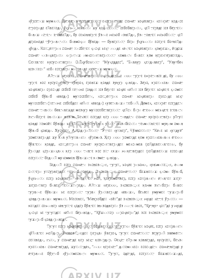 кўрсатиш мумкин. Детектив асарларнинг аксариятида сюжет воқеалари конкрет ҳодиса атрофида айланади, ўқувчи хаёлини шу ҳодисанинг сабабларини, қай тарзда юз бергани билиш истаги эгаллайди, бу саволларга ўзича жавоб излайди, ўзи топган жавобнинг қай даражада тўғрилигини билмоқчи бўлади — буларнинг бари ўқувчини асарга боғлайди қўяди. Концентрик сюжет нисбатан қисқа вақт ичида кечган воқеаларни қамраши, ёндош сюжет чизиқларини киритиш имкониятларининг камлиги билан ҳам ҳарактерланади. Саналган хусусиятларни О.Ёқубовнинг &#34;Муқаддас&#34;, &#34;Биллур қандиллар&#34;, &#34;Улуғбек ҳазинаси&#34; каби асарлари мисолида кузатиш мумкин. Айтиш керакки, сюжетларни юқоридагича икки турга ажратилса-да, бу икки турга хос хусусиятлар кўпроқ аралаш ҳолда зуҳур қилади. Зеро, хроникали сюжет воқеалари орасида сабаб-натижа (олдин юз берган воқеа кейин юз берган воқеага қисман сабаб бўлиб келади) муносабати, концентрик сюжет воқеалари орасида вақт муносабати(натижа сабабдан кейин келади) кузатилиши табиий. Демак, конкрет асардаги сюжет типини белгилашда мазкур муносабатларнинг қайси бири етакчи мавқега эгалиги эътиборга олиниши лозим. Баъзан асарда ҳар икки типдаги сюжет хусусиятлари уйғун ҳолда намоён бўлади ва айни шу уйғунлик унинг жозибасини таъминлаган муҳим омил бўлиб қолади. Хусусан, А.Қодирийнинг &#34;Ўтган кунлар&#34;, Чўлпоннинг &#34;Кеча ва кундуз&#34; романларида шу хил уйғунликни кўрамиз. Ҳар икки романда ҳам хроникалилик етакчи бўлгани ҳолда, концентрик сюжет хусусиятларидан максимал фойдаланилганки, бу ўринда қоришиқлик ҳар икки типга хос энг яхши жиҳатлардан фойдаланиш асосида асарнинг бадиий мукаммал бўлишига хизмат қилади. Бадиий асар сюжети экспозиция, тугун, воқеа ривожи, кульминация, ечим сингари унсурлардан таркиб топади. Экспозиция сюжетнинг бошланиш қисми бўлиб, ўқувчини асар воқеалари кечадиган жой, қаҳрамонлар, асар конфликти етилган шарт- шароитлар билан таништиради. Айтиш керакки, экспозиция ҳажм эътибори билан турлича бўлиши ва асарнинг турли ўринларида келиши, баъзан умуман тушириб қолдирилиши мумкин. Масалан, &#34;Меҳробдан чаён&#34;да экспозиция жуда катта ўринни — хондан совчилар келгунга қадар бўлган эпизодларни ўз ичига олса, &#34;Қутлуғ қон&#34;да у жуда қисқа ва тугундан кейин берилади, &#34;Қўшчинор чироқлари&#34;да эса экспозиция умуман тушириб қолдирилади. Тугун асар воқеаларининг бошланишига туртки бўлган воқеа, асар конфликти қўйилган жойдир. Экспозициядан фарқли ўлароқ, тугун сюжетнинг зарурий элементи саналади, яъни, у сюжетда ҳар вақт ҳозирдир. Фақат айрим ҳолларда, хусусан, баъзи хроникали сюжетларда, шунингдек, &#34;ички ҳаракат&#34; динамикаси асосидаги сюжетларда у етарлича бўртиб кўринмаслиги мумкин. Тугун, одатда, асарнинг бошланишида, 