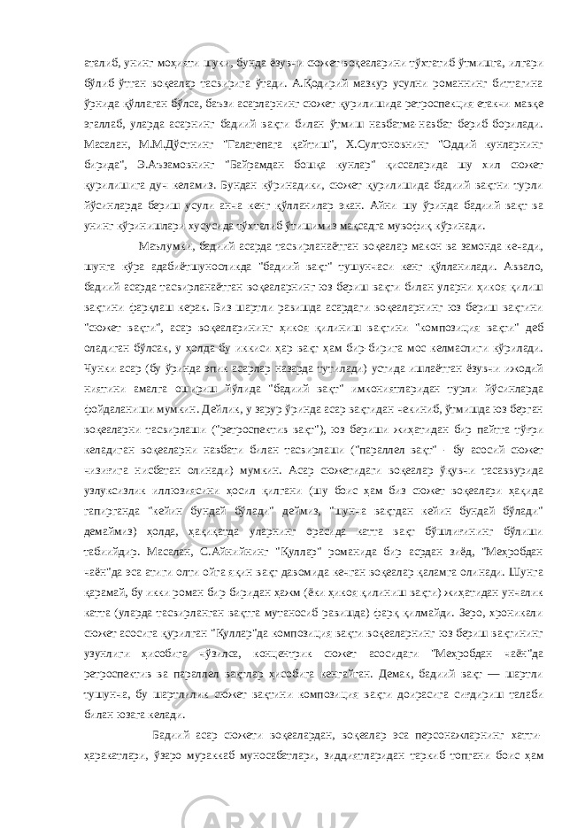 аталиб, унинг моҳияти шуки, бунда ёзувчи сюжет воқеаларини тўхтатиб ўтмишга, илгари бўлиб ўтган воқеалар тасвирига ўтади. А.Қодирий мазкур усулни романнинг биттагина ўрнида қўллаган бўлса, баъзи асарларнинг сюжет қурилишида ретроспекция етакчи мавқе эгаллаб, уларда асарнинг бадиий вақти билан ўтмиш навбатма-навбат бериб борилади. Масалан, М.М.Дўстнинг &#34;Галатепага қайтиш&#34;, Х.Султоновнинг &#34;Оддий кунларнинг бирида&#34;, Э.Аъзамовнинг &#34;Байрамдан бошқа кунлар&#34; қиссаларида шу хил сюжет қурилишига дуч келамиз. Бундан кўринадики, сюжет қурилишида бадиий вақтни турли йўсинларда бериш усули анча кенг қўлланилар экан. Айни шу ўринда бадиий вақт ва унинг кўринишлари хусусида тўхталиб ўтишимиз мақсадга мувофиқ кўринади. Маълумки, бадиий асарда тасвирланаётган воқеалар макон ва замонда кечади, шунга кўра адабиётшуносликда &#34;бадиий вақт&#34; тушунчаси кенг қўлланилади. Аввало, бадиий асарда тасвирланаётган воқеаларнинг юз бериш вақти билан уларни ҳикоя қилиш вақтини фарқлаш керак. Биз шартли равишда асардаги воқеаларнинг юз бериш вақтини &#34;сюжет вақти&#34;, асар воқеаларининг ҳикоя қилиниш вақтини &#34;композиция вақти&#34; деб оладиган бўлсак, у ҳолда бу иккиси ҳар вақт ҳам бир-бирига мос келмаслиги кўрилади. Чунки асар (бу ўринда эпик асарлар назарда тутилади) устида ишлаётган ёзувчи ижодий ниятини амалга ошириш йўлида &#34;бадиий вақт&#34; имкониятларидан турли йўсинларда фойдаланиши мумкин. Дейлик, у зарур ўринда асар вақтидан чекиниб, ўтмишда юз берган воқеаларни тасвирлаши (&#34;ретроспектив вақт&#34;), юз бериши жиҳатидан бир пайтга тўғри келадиган воқеаларни навбати билан тасвирлаши (&#34;параллел вақт&#34; - бу асосий сюжет чизиғига нисбатан олинади) мумкин. Асар сюжетидаги воқеалар ўқувчи тасаввурида узлуксизлик иллюзиясини ҳосил қилгани (шу боис ҳам биз сюжет воқеалари ҳақида гапирганда &#34;кейин бундай бўлади&#34; деймиз, &#34;шунча вақтдан кейин бундай бўлади&#34; демаймиз) ҳолда, ҳақиқатда уларнинг орасида катта вақт бўшлиғининг бўлиши табиийдир. Масалан, С.Айнийнинг &#34;Қуллар&#34; романида бир асрдан зиёд, &#34;Меҳробдан чаён&#34;да эса атиги олти ойга яқин вақт давомида кечган воқеалар қаламга олинади. Шунга қарамай, бу икки роман бир-биридан ҳажм (ёки ҳикоя қилиниш вақти) жиҳатидан унчалик катта (уларда тасвирланган вақтга мутаносиб равишда) фарқ қилмайди. Зеро, хроникали сюжет асосига қурилган &#34;Қуллар&#34;да композиция вақти воқеаларнинг юз бериш вақтининг узунлиги ҳисобига чўзилса, концентрик сюжет асосидаги &#34;Меҳробдан чаён&#34;да ретроспектив ва параллел вақтлар ҳисобига кенгайган. Демак, бадиий вақт — шартли тушунча, бу шартлилик сюжет вақтини композиция вақти доирасига сиғдириш талаби билан юзага келади. Бадиий асар сюжети воқеалардан, воқеалар эса персонажларнинг хатти- ҳаракатлари, ўзаро мураккаб муносабатлари, зиддиятларидан таркиб топгани боис ҳам 