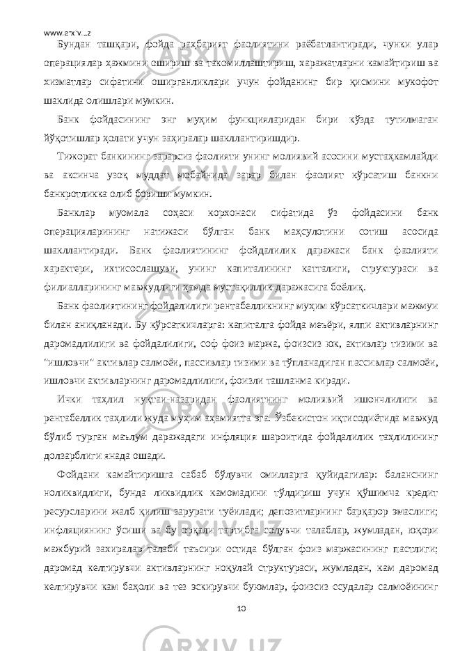 www.arxiv.uz Бундан ташқари, фойда раҳбарият фаолиятини раёбатлантиради, чунки улар операциялар ҳажмини ошириш ва такомиллаштириш, харажатларни камайтириш ва хизматлар сифатини оширганликлари учун фойданинг бир қисмини мукофот шаклида олишлари мумкин. Банк фойдасининг энг муҳим функцияларидан бири кўзда тутилмаган йўқотишлар ҳолати учун заҳиралар шакллантиришдир. Тижорат банкининг зарарсиз фаолияти унинг молиявий асосини мустаҳкамлайди ва аксинча узоқ муддат мобайнида зарар билан фаолият кўрсатиш банкни банкротликка олиб бориши мумкин. Банклар муомала соҳаси корхонаси сифатида ўз фойдасини банк операцияларининг натижаси бўлган банк маҳсулотини сотиш асосида шакллантиради. Банк фаолиятининг фойдалилик даражаси банк фаолияти характери, ихтисослашуви, унинг капиталининг катталиги, структураси ва филиалларининг мавжудлиги ҳамда мустақиллик даражасига боёлиқ. Банк фаолиятининг фойдалилиги рентабелликнинг муҳим кўрсаткичлари мажмуи билан аниқланади. Бу кўрсаткичларга: капиталга фойда меъёри, ялпи активларнинг даромадлилиги ва фойдалилиги, соф фоиз маржа, фоизсиз юк, активлар тизими ва &#34;ишловчи&#34; активлар салмоёи, пассивлар тизими ва тўпланадиган пассивлар салмоёи, ишловчи активларнинг даромадлилиги, фоизли ташланма киради. Ички таҳлил нуқтаи-назаридан фаолиятнинг молиявий ишончлилиги ва рентабеллик таҳлили жуда муҳим аҳамиятга эга. Ўзбекистон иқтисодиётида мавжуд бўлиб турган маълум даражадаги инфляция шароитида фойдалилик таҳлилининг долзарблиги янада ошади. Фойдани камайтиришга сабаб бўлувчи омилларга қуйидагилар: баланснинг ноликвидлиги, бунда ликвидлик камомадини тўлдириш учун қўшимча кредит ресурсларини жалб қилиш зарурати туёилади; депозитларнинг барқарор эмаслиги; инфляциянинг ўсиши ва бу орқали тартибга солувчи талаблар, жумладан, юқори мажбурий захиралар талаби таъсири остида бўлган фоиз маржасининг пастлиги; даромад келтирувчи активларнинг ноқулай структураси, жумладан, кам даромад келтирувчи кам баҳоли ва тез эскирувчи буюмлар, фоизсиз ссудалар салмоёининг 10 