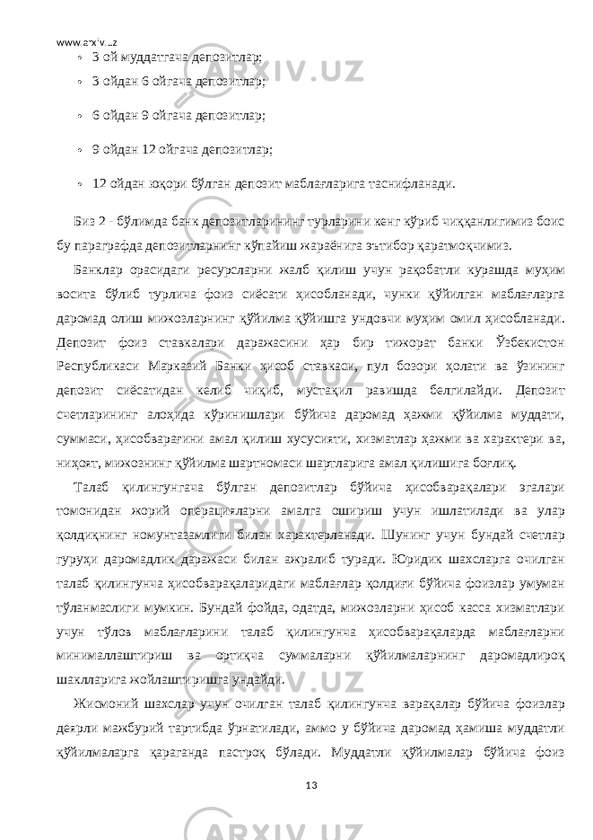 www.arxiv.uz  3 ой муддатгача депозитлар;  3 ойдан 6 ойгача депозитлар;  6 ойдан 9 ойгача депозитлар;  9 ойдан 12 ойгача депозитлар;  12 ойдан юқори бўлган депозит маблағларига таснифланади. Биз 2 - бўлимда банк депозитларининг турларини кенг кўриб чиққанлигимиз боис бу параграфда депозитларнинг кўпайиш жараёнига эътибор қаратмоқчимиз. Банклар орасидаги ресурсларни жалб қилиш учун рақобатли курашда муҳим восита бўлиб турлича фоиз сиёсати ҳисобланади, чунки қўйилган маблағларга даромад олиш мижозларнинг қўйилма қўйишга ундовчи муҳим омил ҳисобланади. Депозит фоиз ставкалари даражасини ҳар бир тижорат банки Ўзбекистон Республикаси Марказий Банки ҳисоб ставкаси, пул бозори ҳолати ва ўзининг депозит сиёсатидан келиб чиқиб, мустақил равишда белгилайди. Депозит счетларининг алоҳида кўринишлари бўйича даромад ҳажми қўйилма муддати, суммаси, ҳисобварағини амал қилиш хусусияти, хизматлар ҳажми ва характери ва, ниҳоят, мижознинг қўйилма шартномаси шартларига амал қилишига боғлиқ. Талаб қилингунгача бўлган депозитлар бўйича ҳисобварақалари эгалари томонидан жорий операцияларни амалга ошириш учун ишлатилади ва улар қолдиқнинг номунтазамлиги билан характерланади. Шунинг учун бундай счетлар гуруҳи даромадлик даражаси билан ажралиб туради. Юридик шахсларга очилган талаб қилингунча ҳисобварақаларидаги маблағлар қолдиғи бўйича фоизлар умуман тўланмаслиги мумкин. Бундай фойда, одатда, мижозларни ҳисоб касса хизматлари учун тўлов маблағларини талаб қилингунча ҳисобварақаларда маблағларни минималлаштириш ва ортиқча суммаларни қўйилмаларнинг даромадлироқ шаклларига жойлаштиришга ундайди. Жисмоний шахслар учун очилган талаб қилингунча варақалар бўйича фоизлар деярли мажбурий тартибда ўрнатилади, аммо у бўйича даромад ҳамиша муддатли қўйилмаларга қараганда пастроқ бўлади. Муддатли қўйилмалар бўйича фоиз 13 