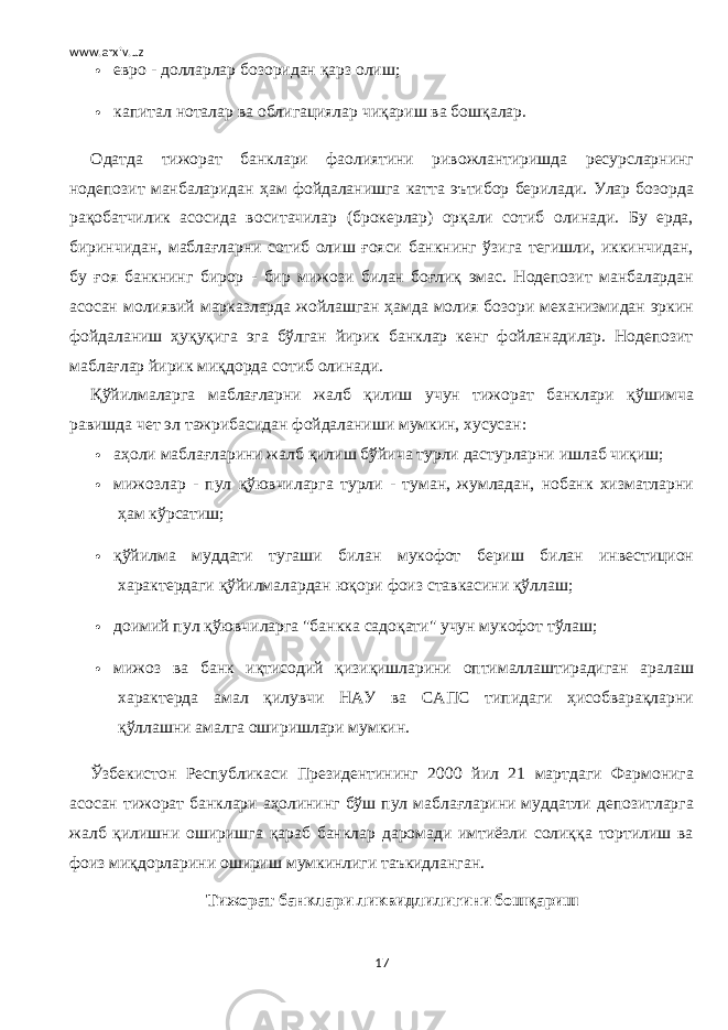 www.arxiv.uz  евро - долларлар бозоридан қарз олиш;  капитал ноталар ва облигациялар чиқариш ва бошқалар. Одатда тижорат банклари фаолиятини ривожлантиришда ресурсларнинг нодепозит манбаларидан ҳам фойдаланишга катта эътибор берилади. Улар бозорда рақобатчилик асосида воситачилар (брокерлар) орқали сотиб олинади. Бу ерда, биринчидан, маблағларни сотиб олиш ғояси банкнинг ўзига тегишли, иккинчидан, бу ғоя банкнинг бирор - бир мижози билан боғлиқ эмас. Нодепозит манбалардан асосан молиявий марказларда жойлашган ҳамда молия бозори механизмидан эркин фойдаланиш ҳуқуқига эга бўлган йирик банклар кенг фойланадилар. Нодепозит маблағлар йирик миқдорда сотиб олинади. Қўйилмаларга маблағларни жалб қилиш учун тижорат банклари қўшимча равишда чет эл тажрибасидан фойдаланиши мумкин, хусусан:  аҳоли маблағларини жалб қилиш бўйича турли дастурларни ишлаб чиқиш;  мижозлар - пул қўювчиларга турли - туман, жумладан, нобанк хизматларни ҳам кўрсатиш;  қўйилма муддати тугаши билан мукофот бериш билан инвестицион характердаги қўйилмалардан юқори фоиз ставкасини қўллаш;  доимий пул қўювчиларга &#34;банкка садоқати&#34; учун мукофот тўлаш;  мижоз ва банк иқтисодий қизиқишларини оптималлаштирадиган аралаш характерда амал қилувчи НАУ ва САПС типидаги ҳисобварақларни қўллашни амалга оширишлари мумкин. Ўзбекистон Республикаси Президентининг 2000 йил 21 мартдаги Фармонига асосан тижорат банклари аҳолининг бўш пул маблағларини муддатли депозитларга жалб қилишни оширишга қараб банклар даромади имтиёзли солиққа тортилиш ва фоиз миқдорларини ошириш мумкинлиги таъкидланган. Тижорат банклари ликвидлилигини бошқариш 17 