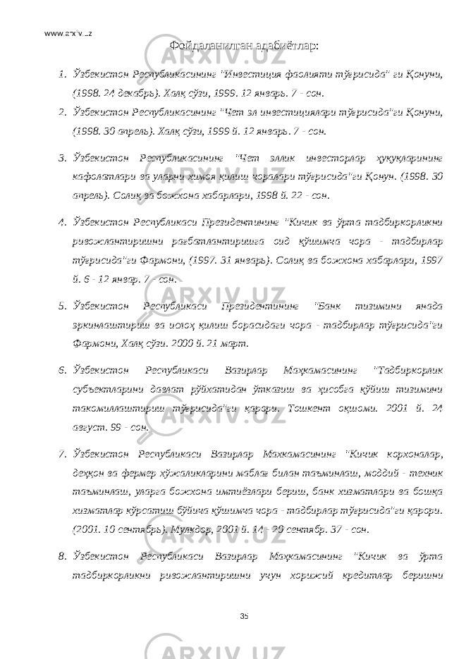 www.arxiv.uz Фойдаланилган адабиётлар : 1. Ўзбекистон Республикасининг &#34;Инвестиция фаолияти тўғрисида&#34; ги Қонуни, (1998. 24 декабрь). Халқ сўзи, 1999. 12 январь. 7 - сон. 2. Ўзбекистон Республикасининг &#34;Чет эл инвестициялари тўғрисида&#34;ги Қонуни, (1998. 30 апрель). Халқ сўзи, 1999 й. 12 январь. 7 - сон. 3. Ўзбекистон Республикасининг &#34;Чет эллик инвесторлар ҳуқуқларининг кафолатлари ва уларни химоя қилиш чоралари тўғрисида&#34;ги Қонун. (1998. 30 апрель). Солиқ ва божхона хабарлари, 1998 й. 22 - сон. 4. Ўзбекистон Республикаси Президентининг &#34;Кичик ва ўрта тадбиркорликни ривожлантиришни рағбатлантиришга оид қўшимча чора - тадбирлар тўғрисида&#34;ги Фармони, (1997. 31 январь). Солиқ ва божхона хабарлари, 1997 й. 6 - 12 январ. 7 - сон. 5. Ўзбекистон Республикаси Президентининг &#34;Банк тизимини янада эркинлаштириш ва ислоҳ қилиш борасидаги чора - тадбирлар тўғрисида&#34;ги Фармони, Халқ сўзи. 2000 й. 21 март. 6. Ўзбекистон Республикаси Вазирлар Маҳкамасининг &#34;Тадбиркорлик субъектларини давлат рўйхатидан ўтказиш ва ҳисобга қўйиш тизимини такомиллаштириш тўғрисида&#34;ги қарори. Тошкент оқшоми. 2001 й. 24 август. 99 - сон. 7. Ўзбекистон Республикаси Вазирлар Махкамасининг &#34;Кичик корхоналар, деҳқон ва фермер хўжаликларини маблағ билан таъминлаш, моддий - техник таъминлаш, уларга божхона имтиёзлари бериш, банк хизматлари ва бошқа хизматлар кўрсатиш бўйича қўшимча чора - тадбирлар тўғрисида&#34;ги қарори. (2001. 10 сентябрь). Мулкдор, 2001 й. 14 - 20 сентябр. 37 - сон. 8. Ўзбекистон Республикаси Вазирлар Маҳкамасининг &#34;Кичик ва ўрта тадбиркорликни ривожлантиришни учун хорижий кредитлар беришни 35 