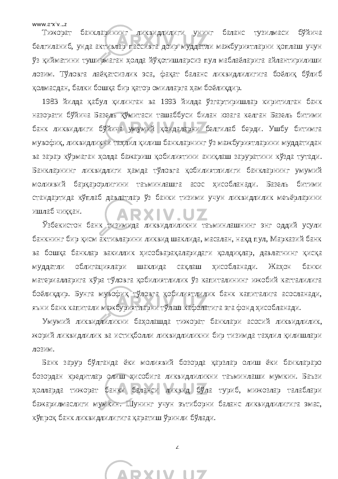 www.arxiv.uz Тижорат банкларининг ликвидлилиги унинг баланс тузилмаси бўйича белгиланиб, унда активлар пассивга доир муддатли мажбуриятларни қоплаш учун ўз қийматини туширмаган ҳолда йўқотишларсиз пул маблаёларига айлантирилиши лозим. Тўловга лаёқатсизлик эса, фақат баланс ликвидлилигига боёлиқ бўлиб қолмасдан, балки бошқа бир қатор омилларга ҳам боёлиқдир. 1983 йилда қабул қилинган ва 1993 йилда ўзгартиришлар киритилган банк назорати бўйича Базель қўмитаси ташаббуси билан юзага келган Базель битими банк ликвидлиги бўйича умумий қоидаларни белгилаб берди. Ушбу битимга мувофиқ, ликвидликни таҳлил қилиш банкларнинг ўз мажбуриятларини муддатидан ва зарар кўрмаган ҳолда бажариш қобилиятини аниқлаш заруратини кўзда тутади. Банкларнинг ликвидлиги ҳамда тўловга қобилиятлилиги банкларнинг умумий молиявий барқарорлигини таъминлашга асос ҳисобланади. Базель битими стандартида кўплаб давлатлар ўз банки тизими учун ликвидлилик меъёрларини ишлаб чиққан. Ўзбекистон банк тизимида ликвидлиликни таъминлашнинг энг оддий усули банкнинг бир қисм активларини ликвид шаклида, масалан, нақд пул, Марказий банк ва бошқа банклар вакиллик ҳисобварақаларидаги қолдиқлар, давлатнинг қисқа муддатли облигациялари шаклида сақлаш ҳисобланади. Жаҳон банки материалларига кўра тўловга қобилиятлилик ўз капиталининг ижобий катталилига боёлиқдир. Бунга мувофиқ тўловга қобилиятлилик банк капиталига асосланади, яъни банк капитали мажбуриятларни тўлаш кафолатига эга фонд ҳисобланади. Умумий ликвидлиликни баҳолашда тижорат банклари асосий ликвидлилик, жорий ликвидлилик ва истиқболли ликвидлиликни бир тизимда таҳлил қилишлари лозим. Банк зарур бўлганда ёки молиявий бозорда қарзлар олиш ёки банклараро бозордан кредитлар олиш ҳисобига ликвидлиликни таъминлаши мумкин. Баъзи ҳолларда тижорат банки баланси ликвид бўла туриб, мижозлар талаблари бажарилмаслиги мумкин. Шунинг учун эътиборни баланс ликвидлилигига эмас, кўпроқ банк ликвидлилигига қаратиш ўринли бўлади. 4 