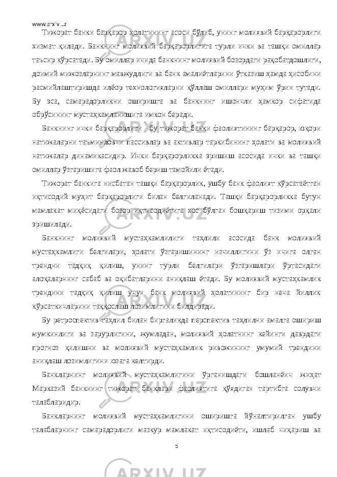 www.arxiv.uz Тижорат банки барқарор ҳолатининг асоси бўлиб, унинг молиявий барқарорлиги хизмат қилади. Банкнинг молиявий барқарорлигига турли ички ва ташқи омиллар таъсир кўрсатади. Бу омиллар ичида банкнинг молиявий бозордаги рақобатдошлиги, доимий мижозларнинг мавжудлиги ва банк амалиётларини ўтказиш ҳамда ҳисобини расмийлаштиришда илёор технологияларни қўллаш омиллари муҳим ўрин тутади. Бу эса, самарадорликни оширишга ва банкнинг ишончли ҳамкор сифатида обрўсининг мустаҳкамланишига имкон беради. Банкнинг ички барқарорлиги - бу тижорат банки фаолиятининг барқарор, юқори натижаларни таъминловчи пассивлар ва активлар таркибининг ҳолати ва молиявий натижалар динамикасидир. Ички барқарорликка эришиш асосида ички ва ташқи омиллар ўзгаришига фаол жавоб бериш тамойили ётади. Тижорат банкига нисбатан ташқи барқарорлик, ушбу банк фаолият кўрсатаётган иқтисодий муҳит барқарорлиги билан белгиланади. Ташқи барқарорликка бутун мамлакат миқёсидаги бозор иқтисодиётига хос бўлган бошқариш тизими орқали эришилади. Банкнинг молиявий мустаҳкамлилиги таҳлили асосида банк молиявий мустаҳкамлиги белгилари, ҳолати ўзгаришининг изчиллигини ўз ичига олган трендни тадқиқ қилиш, унинг турли белгилари ўзгаришлари ўртасидаги алоқаларнинг сабаб ва оқибатларини аниқлаш ётади. Бу молиявий мустаҳкамлик трендини тадқиқ қилиш учун банк молиявий ҳолатининг бир неча йиллик кўрсаткичларини таққослаш лозимлигини билдиради. Бу ретроспектив таҳлил билан биргаликда перспектив таҳлилни амалга ошириш мумкинлиги ва зарурлигини, жумладан, молиявий ҳолатнинг кейинги даврдаги прогноз қилишни ва молиявий мустаҳкамлик ривожининг умумий трендини аниқлаш лозимлигини юзага келтирди. Банкларнинг молиявий мустаҳкамлигини ўрганишдаги бошланёич жиҳат Марказий банкнинг тижорат банклари фаолиятига қўядиган тартибга солувчи талабларидир. Банкларнинг молиявий мустаҳкамлигини оширишга йўналтирилган ушбу талабларнинг самарадорлиги мазкур мамлакат иқтисодиёти, ишлаб чиқариш ва 5 