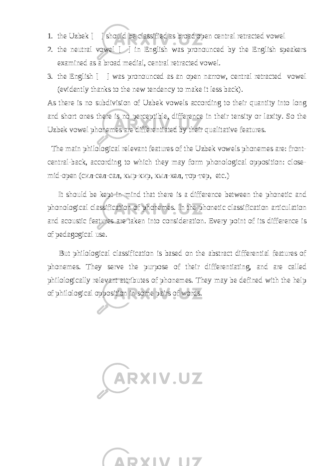 1. the Uzbek [ ] should be classified as broad open central retracted vowel 2. the neutral vowel [ ] in English was pronounced by the English speakers examined as a broad medial, central retracted vowel. 3. the English [ ] was pronounced as an open narrow, central retracted vowel (evidently thanks to the new tendency to make it less back). As there is no subdivision of Uzbek vowels according to their quantity into long and short ones there is no perceptible, difference in their tensity or laxity. So the Uzbek vowel phonemes are differentiated by their qualitative features. The main philological relevant features of the Uzbek vowels phonemes are: front- central-back, according to which they may form phonological opposition: close- mid-open ( сил - сел - сал , кыр - кир , кыл - кел , тор - тер , etc.) It should be kept in mind that there is a difference between the phonetic and phonological classification of phonemes. In the phonetic classification articulation and acoustic features are taken into consideration. Every point of its difference is of pedagogical use. But philological classification is based on the abstract differential features of phonemes. They serve the purpose of their differentiating, and are called philologically relevant attributes of phonemes. They may be defined with the help of philological opposition in some pairs of words. 