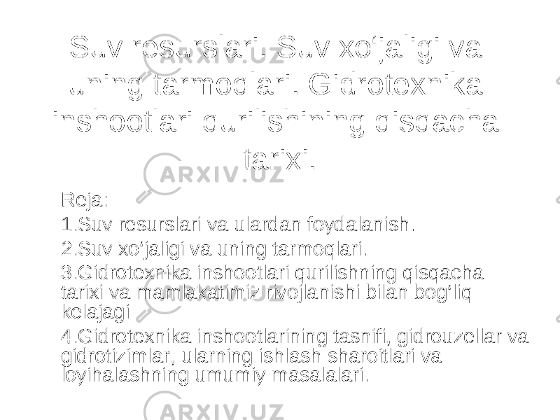 Suv resurslari. Suv xo‘jaligi va uning tarmoqlari. Gidrotexnika inshootlari qurilishining qisqacha tarixi. Reja: 1.Suv resurslari va ulardan foydalanish. 2.Suv xo‘jaligi va uning tarmoqlari. 3.Gidrotexnika inshootlari qurilishning qisqacha tarixi va mamlakatimiz rivojlanishi bilan bog‘liq kelajagi 4.Gidrotexnika inshootlarining tasnifi, gidrouzellar va gidrotizimlar, ularning ishlash sharoitlari va loyihalashning umumiy masalalari. 