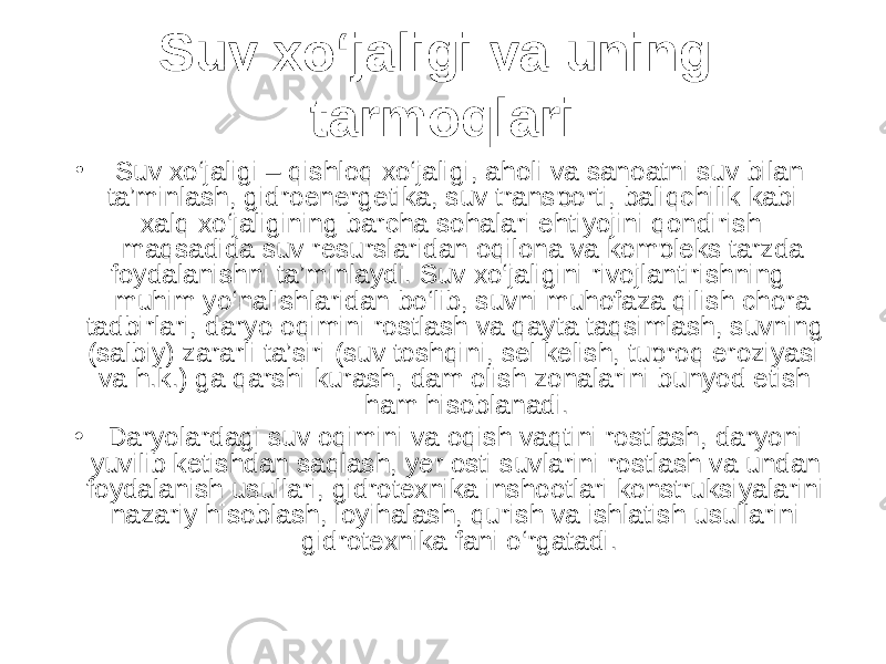 Suv xo‘jaligi va uning tarmoqlari • Suv xo‘jaligi – qishloq xo‘jaligi, aholi va sanoatni suv bilan ta’minlash, gidroenergetika, suv transporti, baliqchilik kabi xalq xo‘jaligining barcha sohalari ehtiyojini qondirish maqsadida suv resurslaridan oqilona va kompleks tarzda foydalanishni ta’minlaydi. Suv xo‘jaligini rivojlantirishning muhim yo‘nalishlaridan bo‘lib, suvni muhofaza qilish chora- tadbirlari, daryo oqimini rostlash va qayta taqsimlash, suvning (salbiy) zararli ta’siri (suv toshqini, sel kelish, tuproq eroziyasi va h.k.) ga qarshi kurash, dam olish zonalarini bunyod etish ham hisoblanadi. • Daryolardagi suv oqimini va oqish vaqtini rostlash, daryoni yuvilib ketishdan saqlash, yer osti suvlarini rostlash va undan foydalanish usullari, gidrotexnika inshootlari konstruksiyalarini nazariy hisoblash, loyihalash, qurish va ishlatish usullarini gidrotexnika fani o‘rgatadi. 