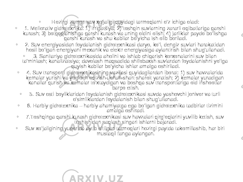 • Hozirgi zamon suv xo‘jaligi quyidagi tarmoqlarni o‘z ichiga oladi: • 1. Meliorativ gidrotexnika: 1) irrigatsiya; 2) toshqin suvlarning zararli oqibatlariga qarshi kurash; 3) botqoqlanishga qarshi kurash va uning oldini olish; 4) jarliklar paydo bo‘lishga qarshi kurash va shu kabilar bo‘yicha ish olib boriladi. • 2. Suv energiyasidan foydalanish gidrotexnikasi daryo, ko‘l, dengiz suvlari harakatidan hosil bo‘lgan energiyani mexanik va elektr energiyasiga aylantirish bilan shug‘ullanadi. • 3. Sanitariya gidrotexnikasida aholini va ishlab chiqarish korxonalarini suv bilan ta’minlash; kanalizatsiya; davolash maqsadida shifobaxsh suvlardan foydalanishni yo‘lga quyish kabilar bo‘yicha ishlar amalga oshiriladi. • 4. Suv transporti gidrotexnikasining vazifasi quyidagilardan iborat: 1) suv havzalarida kemalar yurishi va yog‘och oqizish uchun shart-sharoit yaratish; 2) kemalar yuradigan kanallar qurish va kemalar to‘xtaydigan va boshqa suv transportlariga oid inshootlar barpo etish. • 5. Suv osti boyliklaridan foydalanish gidrotexnikasi suvda yashovchi jonivor va turli o‘simliklardan foydalanish bilan shug‘ullanadi. • 6. Harbiy gidrotexnika – harbiy ahamiyatga ega bo‘lgan gidrotexnika tadbirlar tizimini amalga oshiradi. • 7.Toshqinga qarshi kurash gidrotexnikasi suv havzalari qirg‘oqlarini yuvilib ketish, suv toshishidan saqlash singari ishlarni bajaradi. • Suv xo‘jaligining yuqorida aytib o‘tilgan tarmoqlari hozirgi paytda takomillashib, har biri mustaqil fanga aylangan. 