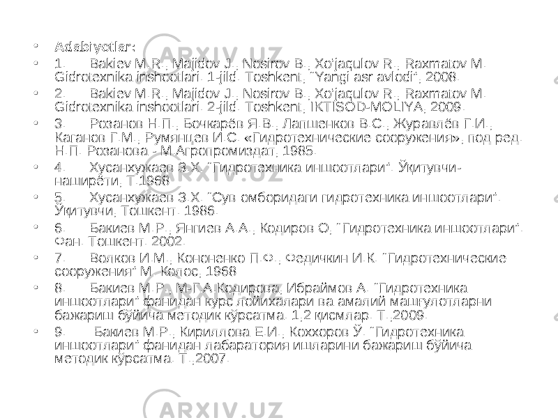 • Adabiyotlar: • 1. Bakiev M.R., Majidov J., Nosirov B., Xo’jaqulov R., Raxmatov M. Gidrotexnika inshootlari. 1-jild. Toshkent, “Yangi asr avlodi”, 2008. • 2. Bakiev M.R., Majidov J., Nosirov B., Xo’jaqulov R., Raxmatov M. Gidrotexnika inshootlari. 2-jild. Toshkent, IKTISOD-MOLIYA, 2009. • 3. Розанов Н.П., Бочкарёв Я.В., Лапшенков В.С., Журавлёв Г.И., Каганов Г.М., Румянцев И.С. «Гидротехнические сооружения», под ред. Н.П. Розанова - М.Агропромиздат, 1985. • 4. Хусанхужаев З.Х. “ Гидротехника иншоотлари ” . Ўқитувчи- наширёти, Т.1968 • 5. Хусанхужаев З.Х. “Сув омборидаги гидротехника иншоотлари”. Ўқитувчи, Тошкент. 1986. • 6. Бакиев М.Р., Янгиев А.А., Кодиров О, “ Гидротехника иншоотлари ” . Фан. Тошкент. 2002. • 7. Волков И.М., Кононенко П.Ф., Федичкин И.К. “ Гидротехнические сооружения ” М: Колос, 1968 • 8. Бакиев М.Р., М-Г.А.Кодирова, Ибраймов А. “Гидротехника иншоотлари” фанидан курс лойихалари ва амалий машғулотларни бажариш бўйича методик кўрсатма. 1,2 қисмлар. Т.,2009. • 9. Бакиев М.Р., Кириллова Е.И., Коххоров Ў. “Гидротехника иншоотлари” фанидан лабаратория ишларини бажариш бўйича методик кўрсатма. Т.,2007. 