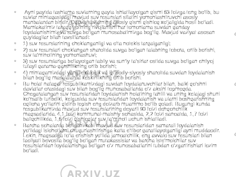 • Ayni paytda tashlama suvlarning qayta ishlatilayotgan qismi 63 foizga teng bo‘lib, bu suvlar mintaqasidagi mavjud suv resurslari sifatini yomonlashtiruvchi asosiy manbalardan biridir. Oqova suvlarning asosiy qismi qishloq xo‘jaligida hosil bo‘ladi. Mamlakatimiz taraqqiyotining rivojlanishi har tomonlama suvdan qanday foydalanishimiz va suvga bo‘lgan munosabatimizga bog‘liq. Mavjud vaziyat asosan quyidagilar bilan tavsiflanadi: • 1) suv resurslarining cheklanganligi va o‘ta notekis tarqalganligi; • 2) suv resurslari cheklangan sharoitda suvga bo‘lgan talabning tobora, ortib borishi, suv ta’minotining yomonlashuvi; • 3) suv resurslariga bo‘layotgan tabiiy va sun’iy ta’sirlar ostida suvga bo‘lgan ehtiyoj tufayli qarama-qarshilikning ortib borishi; • 4) mintaqamizdagi yangi ekalogik va iqtisodiy-siyosiy sharoitda suvdan foydalanish bilan bog‘liq masalalarda keskinlikning ortib borishi. • Bu holat nafaqat respublikamizdagi suvdan foydalanuvchilar bilan, balki qo‘shni davlatlar orasidagi suv bilan bog‘liq munosabatlarda o‘z aksini topmoqda. Chegaralangan suv resurslaridan foydalanish holatining tahlili va uning kelajagi shuni ko‘rsatib turibdiki, kelgusida suv resurslaridan foydalanish va ularni boshqarishning oqilona yo‘llarini qidirib topish eng dolzarb muammo bo‘lib qoladi. Bugungi kunda respublikamizda mavjud suv resurslarining deyarli 90 foizi dehqonchilik maqsadlarida, 4,1 foizi kommunal-maishiy sohasida, 2,2 foizi sanoatda, 1,7 foizi baliqchilikda, 1,6 foizi qishloqlar suv ta’minoti uchun ishlatiladi. • Barcha sohalarda bo‘lgani kabi mavjud suv resurslaridan samarali foydalanish yo‘lidagi islohotlarni chuqurlashtirishga katta e’tibor qaratilayotganligi ayni muddaodir. Lekin, maqsadga to‘la erishish yo‘lida jamoatchilik, eng avvalo suv resurslari bilan faoliyati bevosita bog‘liq bo‘lgan mutaxassislar va barcha iste’molchilar suv resurslaridan foydalanishga bo‘lgan o‘z munosabatlarini tubdan o‘zgartirishlari lozim bo‘ladi. 