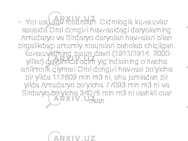 • Yer usti suv resurslari. Gidrologik kuzatuvlar asosida Orol dengizi havzasidagi daryolarning Amudaryo va Sirdaryo daryolari havzalari bilan birgalikdagi umumiy resurslari baholab chiqilgan. Kuzatuvlarning butun davri (1911/1914–2000- yillar) davomida oqim yig‘indisining o‘rtacha arifimetik qiymati Orol dengizi havzasi bo‘yicha bir yilda 112609 mln m3 ni, shu jumladan bir yilda Amudaryo bo‘yicha 77093 mln m3 ni va Sirdaryo bo‘yicha 34076 mln m3 ni tashkil etar ekan. 