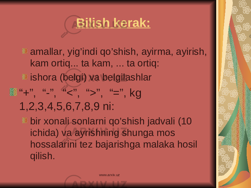 Bilish kerak: a mallar, yig’indi qo’shish, ayirma, ayirish, kam ortiq... ta kam, ... ta ortiq: i shora (belgi) va belgilashlar “ +”, “-”, “ < ” , “ > ”, “ = ”, kg 1,2,3,4,5,6,7,8,9 ni: bir xonali sonlarni qo’shish jadvali (10 ichida) va ayrishning shunga mos hossalarini tez bajarishga malaka hosil qilish. www.arxiv.uz 